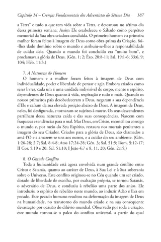 187
a Terra” e tudo o que tem vida sobre a Terra, e descansou no sétimo dia
dessa primeira semana. Assim Ele estabeleceu o Sábado como perpétuo
memorial da Sua obra criadora concluída. O primeiro homem e a primeira
mulher foram feitos à imagem de Deus como obra-prima da Criação, foi-
-lhes dado domínio sobre o mundo e atribuiu-se-lhes a responsabilidade
de cuidar dele. Quando o mundo foi concluído era “muito bom”, e
proclamava a glória de Deus. (Gén. 1; 2; Êxo. 20:8-11; Sal. 19:1-6; 33:6, 9;
104; Heb. 11:3.)
7. A Natureza do Homem
O homem e a mulher foram feitos à imagem de Deus com
individualidade, poder e liberdade de pensar e agir. Embora criados como
seres livres, cada um é uma unidade indivisível de corpo, mente e espírito,
dependentes de Deus quanto à vida, respiração e tudo o mais. Quando os
nossos primeiros pais desobedeceram a Deus, negaram a sua dependência
d’Ele e caíram da sua elevada posição abaixo de Deus. A imagem de Deus,
neles, foi desfigurada, e tornaram-se sujeitos à morte. Os seus descendentes
partilham dessa natureza caída e das suas consequências. Nascem com
fraquezasetendênciasparaomal.MasDeus,emCristo,reconciliouconsigo
o mundo e, por meio do Seu Espírito, restaura nos mortais penitentes a
imagem do seu Criador. Criados para a glória de Deus, são chamados a
amá-l’O e a amarem-se uns aos outros, e a cuidar do seu ambiente. (Gén.
1:26-28; 2:7; Sal. 8:4-8; Atos 17:24-28; Gén. 3; Sal. 51:5; Rom. 5:12-17;
II Cor. 5:19 e 20; Sal. 51:10; I João 4:7 e 8, 11, 20; Gén. 2:15.)
8. O Grande Conflito
Toda a humanidade está agora envolvida num grande conflito entre
Cristo e Satanás, quanto ao caráter de Deus, à Sua Lei e à Sua soberania
sobre o Universo. Este conflito originou-se no Céu quando um ser criado,
dotado de liberdade de escolha, por exaltação própria, se tornou Satanás,
o adversário de Deus, e conduziu à rebelião uma parte dos anjos. Ele
introduziu o espírito de rebelião neste mundo, ao induzir Adão e Eva em
pecado. Este pecado humano resultou na deformação da imagem de Deus
na humanidade, no transtorno do mundo criado e na sua consequente
devastação por ocasião do dilúvio mundial. Observado por toda a criação,
este mundo tornou-se o palco do conflito universal, a partir do qual
Capítulo 14 – Crenças Fundamentais dos Adventistas do Sétimo Dia
 