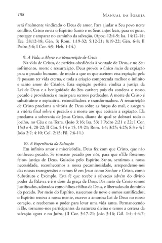 188 Manual da Igreja
será finalmente vindicado o Deus de amor. Para ajudar o Seu povo neste
conflito, Cristo envia o Espírito Santo e os Seus anjos leais, para os guiar,
proteger e amparar no caminho da salvação. (Apoc. 12:4-9; Isa. 14:12-14;
Eze. 28:12-18; Gén. 3; Rom. 1:19-32; 5:12-21; 8:19-22; Gén. 6-8; II
Pedro 3:6; I Cor. 4:9; Heb. 1:14.)
9. A Vida, a Morte e a Ressurreição de Cristo
Na vida de Cristo, de perfeita obediência à vontade de Deus, e no Seu
sofrimento, morte e ressurreição, Deus proveu o único meio de expiação
para o pecado humano, de modo a que os que aceitem essa expiação pela
fé possam ter vida eterna, e toda a criação compreenda melhor o infinito
e santo amor do Criador. Esta expiação perfeita vindica a justiça da
Lei de Deus e a benignidade do Seu caráter; pois ela condena o nosso
pecado e providencia o meio para sermos perdoados. A morte de Cristo é
substituinte e expiatória, reconciliadora e transformadora. A ressurreição
de Cristo proclama a vitória de Deus sobre as forças do mal, e assegura
a vitória final sobre o pecado e a morte aos que aceitam a expiação. Ela
proclama a soberania de Jesus Cristo, diante do qual se dobrará todo o
joelho, no Céu e na Terra. (João 3:16; Isa. 53; I Pedro 2:21 e 22; I Cor.
15:3 e 4, 20-22; II Cor. 5:14 e 15, 19-21; Rom. 1:4; 3:25; 4:25; 8:3 e 4; I
João 2:2; 4:10; Col. 2:15; Fil. 2:6-11.)
10. A Experiência da Salvação
Em infinito amor e misericórdia, Deus fez com que Cristo, que não
conheceu pecado, Se tornasse pecado por nós, para que n’Ele fôssemos
feitos justiça de Deus. Guiados pelo Espírito Santo, sentimos a nossa
necessidade, reconhecemos a nossa pecaminosidade, arrependemo-nos
das nossas transgressões e temos fé em Jesus como Senhor e Cristo, como
Substituto e Exemplo. Esta fé que recebe a salvação advém do divino
poder da Palavra e é o dom da graça de Deus. Por meio de Cristo somos
justificados, adotados como filhos e filhas de Deus, e libertados do domínio
do pecado. Por meio do Espírito, nascemos de novo e somos santificados;
o Espírito renova a nossa mente, escreve a amorosa Lei de Deus no nosso
coração, e recebemos o poder para levar uma vida santa. Permanecendo
n’Ele, tornamo-nos participantes da natureza divina e temos a certeza da
salvação agora e no Juízo. (II Cor. 5:17-21; João 3:16; Gál. 1:4; 4:4-7;
 