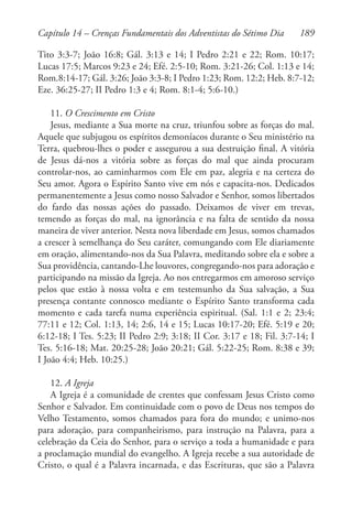 189
Tito 3:3-7; João 16:8; Gál. 3:13 e 14; I Pedro 2:21 e 22; Rom. 10:17;
Lucas 17:5; Marcos 9:23 e 24; Efé. 2:5-10; Rom. 3:21-26; Col. 1:13 e 14;
Rom.8:14-17; Gál. 3:26; João 3:3-8; I Pedro 1:23; Rom. 12:2; Heb. 8:7-12;
Eze. 36:25-27; II Pedro 1:3 e 4; Rom. 8:1-4; 5:6-10.)
11. O Crescimento em Cristo
Jesus, mediante a Sua morte na cruz, triunfou sobre as forças do mal.
Aquele que subjugou os espíritos demoníacos durante o Seu ministério na
Terra, quebrou-lhes o poder e assegurou a sua destruição final. A vitória
de Jesus dá-nos a vitória sobre as forças do mal que ainda procuram
controlar-nos, ao caminharmos com Ele em paz, alegria e na certeza do
Seu amor. Agora o Espírito Santo vive em nós e capacita-nos. Dedicados
permanentemente a Jesus como nosso Salvador e Senhor, somos libertados
do fardo das nossas ações do passado. Deixamos de viver em trevas,
temendo as forças do mal, na ignorância e na falta de sentido da nossa
maneira de viver anterior. Nesta nova liberdade em Jesus, somos chamados
a crescer à semelhança do Seu caráter, comungando com Ele diariamente
em oração, alimentando-nos da Sua Palavra, meditando sobre ela e sobre a
Sua providência, cantando-Lhe louvores, congregando-nos para adoração e
participando na missão da Igreja. Ao nos entregarmos em amoroso serviço
pelos que estão à nossa volta e em testemunho da Sua salvação, a Sua
presença contante connosco mediante o Espírito Santo transforma cada
momento e cada tarefa numa experiência espiritual. (Sal. 1:1 e 2; 23:4;
77:11 e 12; Col. 1:13, 14; 2:6, 14 e 15; Lucas 10:17-20; Efé. 5:19 e 20;
6:12-18; I Tes. 5:23; II Pedro 2:9; 3:18; II Cor. 3:17 e 18; Fil. 3:7-14; I
Tes. 5:16-18; Mat. 20:25-28; João 20:21; Gál. 5:22-25; Rom. 8:38 e 39;
I João 4:4; Heb. 10:25.)
12. A Igreja
A Igreja é a comunidade de crentes que confessam Jesus Cristo como
Senhor e Salvador. Em continuidade com o povo de Deus nos tempos do
Velho Testamento, somos chamados para fora do mundo; e unimo-nos
para adoração, para companheirismo, para instrução na Palavra, para a
celebração da Ceia do Senhor, para o serviço a toda a humanidade e para
a proclamação mundial do evangelho. A Igreja recebe a sua autoridade de
Cristo, o qual é a Palavra incarnada, e das Escrituras, que são a Palavra
Capítulo 14 – Crenças Fundamentais dos Adventistas do Sétimo Dia
 