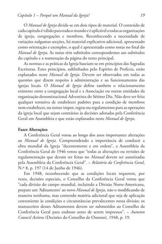 19
O Manual de Igreja divide-se em dois tipos de material. O conteúdo de
cadacapítuloéválidoparatodoomundoeéaplicávelatodasasorganizações
de igreja, congregações e membros. Reconhecendo a necessidade de
variações nalgumas secções, há material explicativo adicional, apresentado
como orientação e exemplos, o qual é apresentado como notas no final do
Manual de Igreja. As notas têm subtítulos correspondentes aos subtítulos
do capítulo e a numeração da página do texto principal.
As normas e as práticas da Igreja baseiam-se em princípios das Sagradas
Escrituras. Estes princípios, sublinhados pelo Espírito de Profecia, estão
explanados neste Manual de Igreja. Devem ser observados em todas as
questões que dizem respeito à administração e ao funcionamento das
igrejas locais. O Manual de Igreja define também o relacionamento
existente entre a congregação local e a Associação ou outras entidades da
organização denominacional Adventista do Sétimo Dia. Não deve ser feita
qualquer tentativa de estabelecer padrões para a condição de membros
nem estabelecer, ou tentar impor, regras ou regulamentos para as operações
da igreja local que sejam contrários às decisões adotadas pela Conferência
Geral em Assembleia e que estão explanados neste Manual de Igreja.
Fazer Alterações
A Conferência Geral votou ao longo dos anos importantes alterações
ao Manual de Igreja. Compreendendo a importância de conduzir a
obra mundial da Igreja “decentemente e em ordem”, a Assembleia da
Conferência Geral de 1946 votou que “todas as alterações ou revisões de
regulamentação que devam ser feitas no Manual devem ser autorizadas
pela Assembleia da Conferência Geral”. – Relatório da Conferência Geral,
N.º 8, p. 197 (14 de Junho de 1946).
Em 1948, reconhecendo que as condições locais requerem, por
vezes, decisões especiais, o Conselho da Conferência Geral votou que
“cada divisão do campo mundial, incluindo a Divisão Norte-Americana,
prepare um ‘Aditamento’ ao novo Manual de Igreja, não o modificando de
maneira nenhuma, mas contendo matéria adicional que seja de aplicação
conveniente às condições e circunstâncias prevalecentes nessa divisão; os
manuscritos desses Aditamentos devem ser submetidos ao Conselho da
Conferência Geral para endosso antes de serem impressos”. – Autumn
Council Actions (Decisões do Conselho de Outono), 1948, p. 19.
Capítulo 1 – Porquê um Manual da Igreja?
 