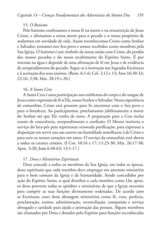 191
15. O Batismo
Pelo batismo confessamos a nossa fé na morte e na ressurreição de Jesus
Cristo, e afirmamos a nossa morte para o pecado e o nosso propósito de
andarmos em novidade de vida. Assim reconhecemos Cristo como Senhor
e Salvador, tornamo-nos Seu povo e somos recebidos como membros pela
Sua Igreja. O batismo é um símbolo da nossa união com Cristo, do perdão
dos nossos pecados e do nosso recebimento do Espírito Santo. É por
imersão na água e depende de uma afirmação de fé em Jesus e de evidência
de arrependimento do pecado. Segue-se à instrução nas Sagradas Escrituras
e à aceitação dos seus ensinos. (Rom. 6:1-6; Col. 2:12 e 13; Atos 16:30-33;
22:16; 2:38; Mat. 28:19 e 20.)
16. A Santa Ceia
A Santa Ceia é uma participação nos emblemas do corpo e do sangue de
Jesus como expressão de fé n’Ele, nosso Senhor e Salvador. Nesta experiência
de comunhão, Cristo está presente para Se encontrar com o Seu povo e
para o fortalecer. Ao participarmos, proclamamos jubilosamente a morte
do Senhor até que Ele venha de novo. A preparação para a Ceia inclui
exame de consciência, arrependimento e confissão. O Mestre instituiu o
serviço do lava-pés para representar renovada purificação, para expressar a
disposição em servir uns aos outros em humildade semelhante à de Cristo e
para unir os nossos corações em amor. O serviço da comunhão está aberta
a todos os crentes cristãos. (I Cor. 10:16 e 17; 11:23-30; Mat. 26:17-30;
Apoc. 3:20; João 6:48-63; 13:1-17.)
17. Dons e Ministérios Espirituais
Deus concede a todos os membros da Sua Igreja, em todas as épocas,
dons espirituais que cada membro deve empregar em amoroso ministério
para o bem comum da Igreja e da humanidade. Sendo concedidos por
ação do Espírito Santo, o qual distribui a cada membro como Lhe apraz,
os dons proveem todas as aptidões e ministérios de que a Igreja necessita
para cumprir as suas funções divinamente ordenadas. De acordo com
as Escrituras, esses dons abrangem ministérios como fé, cura, profecia,
proclamação, ensino, administração, reconciliação, compaixão e serviço
abnegado e caridade para ajuda e animação das pessoas. Alguns membros
são chamados por Deus e dotados pelo Espírito para funções reconhecidas
Capítulo 14 – Crenças Fundamentais dos Adventistas do Sétimo Dia
 