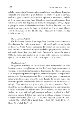 192 Manual da Igreja
pela Igreja em ministérios pastorais, evangelísticos, apostólicos e de ensino
especialmente necessários para habilitar os membros para o serviço,
edificar a Igreja com vista à maturidade espiritual e promover a unidade
da fé e o conhecimento de Deus. Quando os membros utilizam esses dons
espirituais como fiéis despenseiros da multiforme graça de Deus, a Igreja
é protegida contra a influência demolidora de falsas doutrinas, tem um
crescimento que provém de Deus e é edificada na fé e no amor. (Rom.
12:4-8; I Cor. 12:9-11, 27 e 28; Efé. 4:8, 11-16; Atos 6:1-7; I Tim. 3:1-13;
I Pedro 4:10 e 11.)
18. O Dom de Profecia
Um dos dons do Espírito Santo é a profecia. Este dom é uma caraterística
identificadora da Igreja remanescente e foi manifestado no ministério
de Ellen G. White. Como mensageira do Senhor, os seus escritos são
uma contínua e autorizada fonte de verdade e proporcionam conforto,
orientação, instrução e correção à Igreja. Eles também tornam claro que a
Bíblia é a norma pela qual deve ser provado todo o ensino e experiência.
(Joel 2:28 e 29; Atos 2:14-21; Heb. 1:1-3; Apoc. 12:17; 19:10.)
19. A Lei de Deus
Os grandes princípios da Lei de Deus estão incorporados nos Dez
Mandamentos e exemplificados na vida de Cristo. Expressam o amor, a
vontade e os propósitos de Deus acerca da conduta e das relações humanas,
e são obrigatórios para todas as pessoas, em todas as épocas. Estes preceitos
constituem a base do concerto de Deus com o Seu povo e a norma no
julgamento efetuado por Deus. Por meio da ação do Espírito Santo, eles
revelam o pecado e despertam o senso da necessidade de um Salvador. A
salvação é inteiramente pela graça, e não pelas obras, mas o seu fruto é
obediência aos mandamentos. Esta obediência desenvolve o caráter cristão
e resulta numa sensação de bem-estar. É uma evidência do nosso amor ao
Senhor e da nossa solicitude pelos nossos semelhantes. A obediência da fé
demonstra o poder de Cristo para transformar vidas, e fortalece, portanto,
o testemunho cristão. (Êxo. 20:1-17; Sal. 40:7 e 8; Mat. 22:36-40; Deut.
28:1-14; Mat. 5:17-20; Heb. 8:8-10; João 15:7-10; Efé. 2:8-10; I João 5:3;
Rom. 8:3 e 4; Sal. 19:7-14.)
 