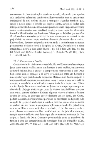 194 Manual da Igreja
nosso vestuário deve ser simples, modesto, asseado, adequado para aqueles
cuja verdadeira beleza não consiste no adorno exterior, mas no ornamento
imperecível de um espírito manso e tranquilo. Significa também que,
sendo o nosso corpo o templo do Espírito Santo, devemos cuidar dele
inteligentemente. Juntamente com adequado exercício e repouso, devemos
adotar a alimentação mais saudável possível e abster-nos dos alimentos
imundos identificados nas Escrituras. Visto que as bebidas que contêm
álcool, o tabaco, o uso irresponsável de medicamentos e os narcóticos são
prejudiciais ao nosso corpo, também devemos abster-nos dessas coisas.
Em vez disso, devemos empenhar-nos em tudo o que submeta os nossos
pensamentos e o nosso corpo à disciplina de Cristo, O qual deseja a nossa
integridade, alegria e bem-estar. (Rom. 12:1 e 2; I João 2:6; Efé. 5:1-21;
Fil. 4:8; II Cor. 10:5; 6:14-7:1; I Pedro 3:1-4; I Cor. 6:19 e 20; 10:31; Lev.
11:1-47; III João 2.)
23. O Casamento e a Família
O casamento foi divinamente estabelecido no Éden e confirmado por
Jesus como união vitalícia entre um homem e uma mulher, em amoroso
companheirismo. Para o cristão, o compromisso matrimonial é com Deus
bem como com o cônjuge, e só deve ser assumido entre um homem e
uma mulher que partilham da mesma fé. Mútuo amor, honra, respeito e
responsabilidade constituem a estrutura dessa relação, a qual deve refletir
o amor, a santidade, a intimidade e a constância da relação entre Cristo
e a Sua Igreja. No tocante ao divórcio, Jesus ensinou que a pessoa que se
divorcia do cônjuge, a não ser por causa de relações sexuais ilícitas, e se casa
com outra, comete adultério. Embora algumas relações de família fiquem
aquém do ideal, os cônjuges que se dedicam um ao outro, em Cristo,
podem alcançar amorosa unidade por meio da orientação do Espírito e do
cuidado da Igreja. Deus abençoa a família e pretende que os seus membros
se ajudem uns aos outros a alcançar completa maturidade. Os pais devem
educar os filhos a amar o Senhor e a obedecer-Lhe. Por seu exemplo e
suas palavras, devem ensinar-lhes que Cristo é um disciplinador amoroso,
sempre terno e solícito, que deseja que eles se tornem membros do Seu
corpo, a família de Deus. Crescente proximidade entre os membros da
família é uma das características da mensagem final do evangelho. (Gén.
2:18-25; Mat. 19:3-9; João 2:1-11; II Cor. 6:14; Efé. 5:21-33; Mat. 5:31
 