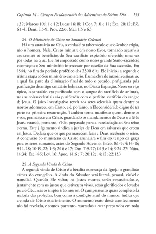 195
e 32; Marcos 10:11 e 12; Lucas 16:18; I Cor. 7:10 e 11; Êxo. 20:12; Efé.
6:1-4; Deut. 6:5-9; Prov. 22:6; Mal. 4:5 e 6.)
24. O Ministério de Cristo no Santuário Celestial
Há um santuário no Céu, o verdadeiro tabernáculo que o Senhor erigiu,
não o homem. Nele, Cristo ministra em nosso favor, tornando acessíveis
aos crentes os benefícios do Seu sacrifício expiatório oferecido uma vez
por todas na cruz. Ele foi empossado como nosso grande Sumo-sacerdote
e começou o Seu ministério intercessor por ocasião da Sua ascensão. Em
1844, no fim do período profético dos 2300 dias, Ele iniciou a segunda e
últimaetapadoSeuministérioexpiatório.Éumaobradejuízoinvestigativo,
a qual faz parte da eliminação final de todo o pecado, prefigurada pela
purificação do antigo santuário hebraico, no Dia da Expiação. Nesse serviço
típico, o santuário era purificado com o sangue do sacrifício de animais,
mas as coisas celestiais são purificadas com o perfeito sacrifício do sangue
de Jesus. O juízo investigativo revela aos seres celestiais quem dentre os
mortos adormeceu em Cristo, e é, portanto, n’Ele considerado digno de ter
parte na primeira ressurreição. Também torna manifesto quem, dentre os
vivos, permanece em Cristo, guardando os mandamentos de Deus e a fé de
Jesus, estando, portanto, n’Ele, preparado para a transladação ao Seu reino
eterno. Este julgamento vindica a justiça de Deus em salvar os que creem
em Jesus. Declara que os que permanecem leais a Deus receberão o reino.
A conclusão do ministério de Cristo assinalará o fim do tempo da graça
para os seres humanos, antes do Segundo Advento. (Heb. 8:1-5; 4:14-16;
9:11-28; 10:19-22; 1:3; 2:16 e 17; Dan. 7:9-27; 8:13 e 14; 9:24-27; Núm.
14:34; Eze. 4:6; Lev. 16; Apoc. 14:6 e 7; 20:12; 14:12; 22:12.)
25. A Segunda Vinda de Cristo
A segunda vinda de Cristo é a bendita esperança da Igreja, o grandioso
clímax do evangelho. A vinda do Salvador será literal, pessoal, visível e
mundial. Quando Ele voltar, os justos mortos serão ressuscitados e,
juntamente com os justos que estiverem vivos, serão glorificados e levados
para o Céu, mas os ímpios irão morrer. O cumprimento quase completo da
maioria das profecias, bem como a condição atual do mundo, indica que
a vinda de Cristo está iminente. O momento exato desse acontecimento
não foi revelado, e somos, portanto, exortados a estar preparados em todo
Capítulo 14 – Crenças Fundamentais dos Adventistas do Sétimo Dia
 