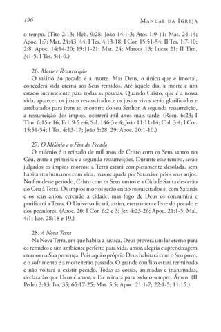 196 Manual da Igreja
o tempo. (Tito 2:13; Heb. 9:28; João 14:1-3; Atos 1:9-11; Mat. 24:14;
Apoc. 1:7; Mat. 24:43, 44; I Tes. 4:13-18; I Cor. 15:51-54; II Tes. 1:7-10;
2:8; Apoc. 14:14-20; 19:11-21; Mat. 24; Marcos 13; Lucas 21; II Tim.
3:1-5; I Tes. 5:1-6.)
26. Morte e Ressurreição
O salário do pecado é a morte. Mas Deus, o único que é imortal,
concederá vida eterna aos Seus remidos. Até àquele dia, a morte é um
estado inconsciente para todas as pessoas. Quando Cristo, que é a nossa
vida, aparecer, os justos ressuscitados e os justos vivos serão glorificados e
arrebatados para irem ao encontro do seu Senhor. A segunda ressurreição,
a ressurreição dos ímpios, ocorrerá mil anos mais tarde. (Rom. 6:23; I
Tim. 6:15 e 16; Ecl. 9:5 e 6; Sal. 146:3 e 4; João 11:11-14; Col. 3:4; I Cor.
15:51-54; I Tes. 4:13-17; João 5:28, 29; Apoc. 20:1-10.)
27. O Milénio e o Fim do Pecado
O milénio é o reinado de mil anos de Cristo com os Seus santos no
Céu, entre a primeira e a segunda ressurreições. Durante esse tempo, serão
julgados os ímpios mortos; a Terra estará completamente desolada, sem
habitantes humanos com vida, mas ocupada por Satanás e pelos seus anjos.
No fim desse período, Cristo com os Seus santos e a Cidade Santa descerão
do Céu à Terra. Os ímpios mortos serão então ressuscitados e, com Satanás
e os seus anjos, cercarão a cidade; mas fogo de Deus os consumirá e
purificará a Terra. O Universo ficará, assim, eternamente livre do pecado e
dos pecadores. (Apoc. 20; I Cor. 6:2 e 3; Jer. 4:23-26; Apoc. 21:1-5; Mal.
4:1; Eze. 28:18 e 19.)
28. A Nova Terra
Na NovaTerra, em que habita a justiça, Deus proverá um lar eterno para
os remidos e um ambiente perfeito para vida, amor, alegria e aprendizagem
eternos na Sua presença. Pois aqui o próprio Deus habitará com o Seu povo,
e o sofrimento e a morte terão passado. O grande conflito estará terminado
e não voltará a existir pecado. Todas as coisas, animadas e inanimadas,
declararão que Deus é amor; e Ele reinará para todo o sempre. Ámen. (II
Pedro 3:13; Isa. 35; 65:17-25; Mat. 5:5; Apoc. 21:1-7; 22:1-5; 11:15.)
 