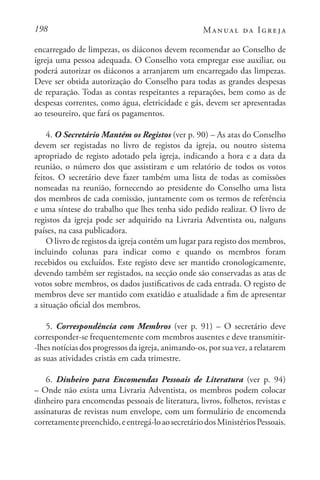 198 Manual da Igreja
encarregado de limpezas, os diáconos devem recomendar ao Conselho de
igreja uma pessoa adequada. O Conselho vota empregar esse auxiliar, ou
poderá autorizar os diáconos a arranjarem um encarregado das limpezas.
Deve ser obtida autorização do Conselho para todas as grandes despesas
de reparação. Todas as contas respeitantes a reparações, bem como as de
despesas correntes, como água, eletricidade e gás, devem ser apresentadas
ao tesoureiro, que fará os pagamentos.
4. O Secretário Mantém os Registos (ver p. 90) – As atas do Conselho
devem ser registadas no livro de registos da igreja, ou noutro sistema
apropriado de registo adotado pela igreja, indicando a hora e a data da
reunião, o número dos que assistiram e um relatório de todos os votos
feitos. O secretário deve fazer também uma lista de todas as comissões
nomeadas na reunião, fornecendo ao presidente do Conselho uma lista
dos membros de cada comissão, juntamente com os termos de referência
e uma síntese do trabalho que lhes tenha sido pedido realizar. O livro de
registos da igreja pode ser adquirido na Livraria Adventista ou, nalguns
países, na casa publicadora.
O livro de registos da igreja contém um lugar para registo dos membros,
incluindo colunas para indicar como e quando os membros foram
recebidos ou excluídos. Este registo deve ser mantido cronologicamente,
devendo também ser registados, na secção onde são conservadas as atas de
votos sobre membros, os dados justificativos de cada entrada. O registo de
membros deve ser mantido com exatidão e atualidade a fim de apresentar
a situação oficial dos membros.
5. Correspondência com Membros (ver p. 91) – O secretário deve
corresponder-se frequentemente com membros ausentes e deve transmitir-
-lhes notícias dos progressos da igreja, animando-os, por sua vez, a relatarem
as suas atividades cristãs em cada trimestre.
6. Dinheiro para Encomendas Pessoais de Literatura (ver p. 94)
– Onde não exista uma Livraria Adventista, os membros podem colocar
dinheiro para encomendas pessoais de literatura, livros, folhetos, revistas e
assinaturas de revistas num envelope, com um formulário de encomenda
corretamentepreenchido,eentregá-loaosecretáriodosMinistériosPessoais.
 