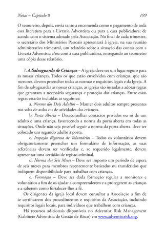 199
O tesoureiro, depois, envia tanto a encomenda como o pagamento de toda
essa literatura para a Livraria Adventista ou para a casa publicadora, de
acordo com o sistema adotado pela Associação. No final de cada trimestre,
o secretário dos Ministérios Pessoais apresentará à igreja, na sua reunião
administrativa trimestral, um relatório sobre a situação das contas com a
Livraria Adventista e/ou com a casa publicadora, entregando ao tesoureiro
uma cópia desse relatório.
7. A Salvaguarda de Crianças – A igreja deve ser um lugar seguro para
as nossas crianças. Todos os que estão envolvidos com crianças, que são
menores, devem preencher todas as normas e requisitos legais e da Igreja. A
fim de salvaguardar as nossas crianças, as igrejas são instadas a adotar regras
que garantam a necessária segurança e proteção das crianças. Entre essas
regras estarão incluídas as seguintes:
a. Norma dos Dois Adultos – Manter dois adultos sempre presentes
nas salas de aulas ou de atividades das crianças.
b. Porta Aberta – Desaconselhar contactos privados ou só de um
adulto e uma criança, favorecendo a norma da porta aberta em todas as
situações. Onde não seja possível seguir a norma da porta aberta, deve ser
colocado um segundo adulto à porta.
c. Inspeção Rigorosa de Voluntários – Todos os voluntários devem
obrigatoriamente preencher um formulário de informação, as suas
referências devem ser verificadas e, se requerido legalmente, devem
apresentar uma certidão de registo criminal.
d. Norma dos Seis Meses – Deve ser imposto um período de espera
de seis meses para membros recentemente batizados ou transferidos que
indiquem disponibilidade para trabalhar com crianças.
e. Formação – Deve ser dada formação regular a monitores e
voluntários a fim de os ajudar a compreenderem e a protegerem as crianças
e a saberem como fortalecer-lhes a fé.
Os dirigentes da igreja local devem consultar a Associação a fim de
se certificarem dos procedimentos e requisitos da Associação, incluindo
requisitos legais locais, para indivíduos que trabalhem com crianças.
Há recursos adicionais disponíveis no Adventist Risk Management
(Gabinete Adventista de Gestão de Risco) em www.adventistrisk.org.
Notas – Capítulo 8
 