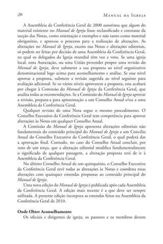 20 Manual da Igreja
A Assembleia da Conferência Geral de 2000 autorizou que algum do
material existente no Manual de Igreja fosse reclassificado e constasse da
secção das Notas, como orientação e exemplos e não tanto como material
obrigatório, e aprovou o processo para a realização de alterações. As
alterações no Manual de Igreja, exceto nas Notas e alterações editoriais,
só podem ser feitas por decisão de uma Assembleia da Conferência Geral,
na qual os delegados da Igreja mundial têm voz e voto. Se uma igreja
local, uma Associação, ou uma União pretender propor uma revisão do
Manual de Igreja, deve submeter a sua proposta ao nível organizativo
denominacional logo acima para aconselhamento e análise. Se esse nível
aprovar a proposta, submete a revisão sugerida ao nível seguinte para
avaliação adicional. Se os vários níveis aprovarem a proposta, esta acabará
por chegar à Comissão do Manual de Igreja da Conferência Geral, que
analisa todas as recomendações. Se a Comissão do Manual de Igreja aprovar
a revisão, prepara-a para apresentação a um Conselho Anual e/ou a uma
Assembleia da Conferência Geral.
Qualquer revisão de uma Nota segue o mesmo procedimento. O
Conselho Executivo da Conferência Geral tem competência para aprovar
alterações às Notas em qualquer Conselho Anual.
A Comissão do Manual de Igreja apresenta alterações editoriais não
fundamentais do conteúdo principal do Manual de Igreja a um Concílio
Anual do Conselho Executivo da Conferência Geral, o qual poderá dar
a aprovação final. Contudo, no caso do Conselho Anual concluir, por
voto de um terço, que a alteração editorial modifica fundamentalmente
o significado de qualquer passagem, a alteração proposta terá de ir à
Assembleia da Conferência Geral.
No último Conselho Anual de um quinquénio, o Conselho Executivo
da Conferência Geral revê todas as alterações às Notas e coordena essas
alterações com quaisquer emendas propostas ao conteúdo principal do
Manual de Igreja.
Uma nova edição do Manual de Igreja é publicada após cada Assembleia
da Conferência Geral. A edição mais recente é a que deve ser sempre
utilizada. A presente edição incorpora as emendas feitas na Assembleia da
Conferência Geral de 2010.
Onde Obter Aconselhamento
Os oficiais e dirigentes de igreja, os pastores e os membros devem
 