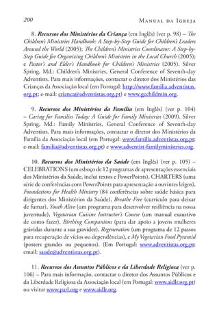 200 Manual da Igreja
8. Recursos dos Ministérios da Criança (em Inglês) (ver p. 98) – The
Children’s Ministries Handbook: A Step-by-Step Guide for Children’s Leaders
Around the World (2005); The Children’s Ministries Coordinator: A Step-by-
Step Guide for Organizing Children’s Ministries in the Local Church (2005);
e Pastor’s and Elder’s Handbook for Children’s Ministries (2005). Silver
Spring, Md.: Children’s Ministries, General Conference of Seventh-day
Adventists. Para mais informações, contactar o diretor dos Ministérios das
Crianças da Associação local (em Portugal: http://www.familia.adventistas.
org.pt; e-mail: crianca@adventistas.org.pt) e www.gcchildmin.org.
9. Recursos dos Ministérios da Família (em Inglês) (ver p. 104)
– Caring for Families Today: A Guide for Family Ministries (2009). Silver
Spring, Md.: Family Ministries, General Conference of Seventh-day
Adventists. Para mais informações, contactar o diretor dos Ministérios da
Família da Associação local (em Portugal: www.familia.adventistas.org.pt;
e-mail: familia@adventistas.org.pt) e www.adventist-familyministries.org.
10. Recursos dos Ministérios da Saúde (em Inglês) (ver p. 105) –
CELEBRATIONS (um esboço de 12 programas de apresentações essenciais
dos Ministérios da Saúde, inclui textos e PowerPoints), CHARTERS (uma
série de conferências com PowerPoints para apresentação a ouvintes leigos),
Foundations for Health Ministry (84 conferências sobre saúde básica para
dirigentes dos Ministérios da Saúde), Breathe Free (currículo para deixar
de fumar), Youth Alive (um programa para desenvolver resiliência na nossa
juventude), Vegetarian Cuisine Instructor’s Course (um manual exaustivo
de como fazer), Birthing Companions (para dar apoio a jovens mulheres
grávidas durante a sua gravidez), Regeneration (um programa de 12 passos
para recuperação de vícios ou dependências), e MyVegetarian Food Pyramid
(posters grandes ou pequenos). (Em Portugal: www.adventistas.org.pt;
email: saude@adventistas.org.pt).
11. Recursos dos Assuntos Públicos e da Liberdade Religiosa (ver p.
106) – Para mais informação, contactar o diretor dos Assuntos Públicos e
da Liberdade Religiosa da Associação local (em Portugal: www.aidlr.org.pt)
ou visitar www.parl.org e www.aidlr.org.
 