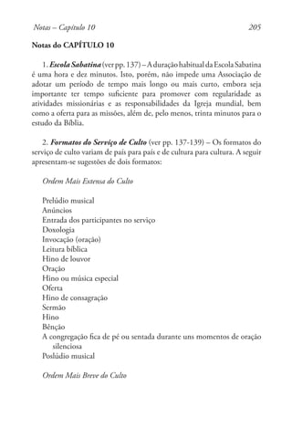 205
Notas do CAPÍTULO 10
1.EscolaSabatina(verpp.137)–AduraçãohabitualdaEscolaSabatina
é uma hora e dez minutos. Isto, porém, não impede uma Associação de
adotar um período de tempo mais longo ou mais curto, embora seja
importante ter tempo suficiente para promover com regularidade as
atividades missionárias e as responsabilidades da Igreja mundial, bem
como a oferta para as missões, além de, pelo menos, trinta minutos para o
estudo da Bíblia.
2. Formatos do Serviço de Culto (ver pp. 137-139) – Os formatos do
serviço de culto variam de país para país e de cultura para cultura. A seguir
apresentam-se sugestões de dois formatos:
Ordem Mais Extensa do Culto
Prelúdio musical
Anúncios
Entrada dos participantes no serviço
Doxologia
Invocação (oração)
Leitura bíblica
Hino de louvor
Oração
Hino ou música especial
Oferta
Hino de consagração
Sermão
Hino
Bênção
A congregação fica de pé ou sentada durante uns momentos de oração
silenciosa
Poslúdio musical
Ordem Mais Breve do Culto
Notas – Capítulo 10
 