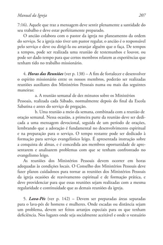 207Manual da Igreja
7:16). Aquele que traz a mensagem deve sentir plenamente a santidade do
seu trabalho e deve estar perfeitamente preparado.
O ancião colabora com o pastor da igreja no planeamento da ordem
do serviço. Se a igreja não tiver um pastor regular, o ancião é o responsável
pelo serviço e deve ou dirigi-la ou arranjar alguém que o faça. De tempos
a tempos, pode ser realizada uma reunião de testemunhos e louvor, ou
pode ser dado tempo para que certos membros relatem as experiências que
tenham tido no trabalho missionário.
4. Horas das Reuniões (ver p. 138) – A fim de fortalecer e desenvolver
o espírito missionário entre os nossos membros, poderão ser realizadas
reuniões auxiliares dos Ministérios Pessoais numa ou mais das seguintes
maneiras:
a. A reunião semanal de dez minutos sobre os Ministérios
Pessoais, realizada cada Sábado, normalmente depois do final da Escola
Sabatina e antes do serviço de pregação.
b. Uma reunião a meio da semana, combinada com a reunião de
oração semanal. Nessa ocasião, a primeira parte da reunião deve ser dedi-
cada a uma mensagem devocional, seguida de um período de orações,
lembrando que a adoração é fundamental no desenvolvimento espiritual
e na preparação para o serviço. O tempo restante pode ser dedicado à
formação para serviço evangelístico leigo. É apresentada instrução sobre
a conquista de almas, e é concedida aos membros oportunidade de apre-
sentarem e analisarem problemas com que se tenham confrontado no
evangelismo leigo.
As reuniões dos Ministérios Pessoais devem ocorrer em horas
adequadas às condições locais. O Conselho dos Ministérios Pessoais deve
fazer planos cuidadosos para tornar as reuniões dos Ministérios Pessoais
da igreja ocasiões de reavivamento espiritual e de formação prática, e
deve providenciar para que essas reuniões sejam realizadas com a mesma
regularidade e continuidade que as demais reuniões da igreja.
5. Lava-Pés (ver p. 142) – Devem ser preparadas áreas separadas
para o lava-pés de homens e mulheres. Onde escadas ou distância sejam
um problema, devem ser feitos arranjos especiais para os que tenham
deficiência. Nos lugares onde seja socialmente aceitável e onde o vestuário
 