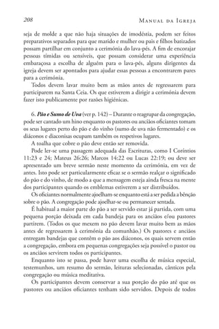 208 Manual da Igreja
seja de molde a que não haja situações de imodéstia, podem ser feitos
preparativos separados para que marido e mulher ou pais e filhos batizados
possam partilhar em conjunto a cerimónia do lava-pés. A fim de encorajar
pessoas tímidas ou sensíveis, que possam considerar uma experiência
embaraçosa a escolha de alguém para o lava-pés, alguns dirigentes da
igreja devem ser apontados para ajudar essas pessoas a encontrarem pares
para a cerimónia.
Todos devem lavar muito bem as mãos antes de regressarem para
participarem na Santa Ceia. Os que estiverem a dirigir a cerimónia devem
fazer isto publicamente por razões higiénicas.
6. PãoeSumodeUva(verp.142)–Duranteoreagrupardacongregação,
pode ser cantado um hino enquanto os pastores ou anciãos oficiantes tomam
os seus lugares perto do pão e do vinho (sumo de uva não fermentado) e os
diáconos e diaconisas ocupam também os respetivos lugares.
A toalha que cobre o pão deve então ser removida.
Pode ler-se uma passagem adequada das Escrituras, como I Coríntios
11:23 e 24; Mateus 26:26; Marcos 14:22 ou Lucas 22:19; ou deve ser
apresentado um breve sermão neste momento da cerimónia, em vez de
antes. Isto pode ser particularmente eficaz se o sermão realçar o significado
do pão e do vinho, de modo a que a mensagem esteja ainda fresca na mente
dos participantes quando os emblemas estiverem a ser distribuídos.
Osoficiantesnormalmenteajoelham-seenquantoestáaserpedidaabênção
sobre o pão. A congregação pode ajoelhar-se ou permanecer sentada.
É habitual a maior parte do pão a ser servido estar já partida, com uma
pequena porção deixada em cada bandeja para os anciãos e/ou pastores
partirem. (Todos os que mexem no pão devem lavar muito bem as mãos
antes de regressarem à cerimónia da comunhão.) Os pastores e anciãos
entregam bandejas que contêm o pão aos diáconos, os quais servem então
a congregação, embora em pequenas congregações seja possível o pastor ou
os anciãos servirem todos os participantes.
Enquanto isto se passa, pode haver uma escolha de música especial,
testemunhos, um resumo do sermão, leituras selecionadas, cânticos pela
congregação ou música meditativa.
Os participantes devem conservar a sua porção do pão até que os
pastores ou anciãos oficiantes tenham sido servidos. Depois de todos
 