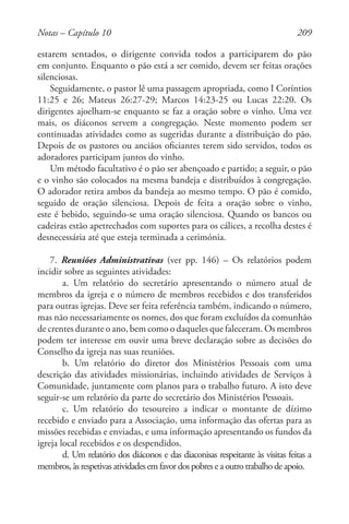209
estarem sentados, o dirigente convida todos a participarem do pão
em conjunto. Enquanto o pão está a ser comido, devem ser feitas orações
silenciosas.
Seguidamente, o pastor lê uma passagem apropriada, como I Coríntios
11:25 e 26; Mateus 26:27-29; Marcos 14:23-25 ou Lucas 22:20. Os
dirigentes ajoelham-se enquanto se faz a oração sobre o vinho. Uma vez
mais, os diáconos servem a congregação. Neste momento podem ser
continuadas atividades como as sugeridas durante a distribuição do pão.
Depois de os pastores ou anciãos oficiantes terem sido servidos, todos os
adoradores participam juntos do vinho.
Um método facultativo é o pão ser abençoado e partido; a seguir, o pão
e o vinho são colocados na mesma bandeja e distribuídos à congregação.
O adorador retira ambos da bandeja ao mesmo tempo. O pão é comido,
seguido de oração silenciosa. Depois de feita a oração sobre o vinho,
este é bebido, seguindo-se uma oração silenciosa. Quando os bancos ou
cadeiras estão apetrechados com suportes para os cálices, a recolha destes é
desnecessária até que esteja terminada a cerimónia.
7. Reuniões Administrativas (ver pp. 146) – Os relatórios podem
incidir sobre as seguintes atividades:
a. Um relatório do secretário apresentando o número atual de
membros da igreja e o número de membros recebidos e dos transferidos
para outras igrejas. Deve ser feita referência também, indicando o número,
mas não necessariamente os nomes, dos que foram excluídos da comunhão
de crentes durante o ano, bem como o daqueles que faleceram. Os membros
podem ter interesse em ouvir uma breve declaração sobre as decisões do
Conselho da igreja nas suas reuniões.
b. Um relatório do diretor dos Ministérios Pessoais com uma
descrição das atividades missionárias, incluindo atividades de Serviços à
Comunidade, juntamente com planos para o trabalho futuro. A isto deve
seguir-se um relatório da parte do secretário dos Ministérios Pessoais.
c. Um relatório do tesoureiro a indicar o montante de dízimo
recebido e enviado para a Associação, uma informação das ofertas para as
missões recebidas e enviadas, e uma informação apresentando os fundos da
igreja local recebidos e os despendidos.
d. Um relatório dos diáconos e das diaconisas respeitante às visitas feitas a
membros,àsrespetivasatividadesemfavordospobreseaoutrotrabalhodeapoio.
Notas – Capítulo 10
 
