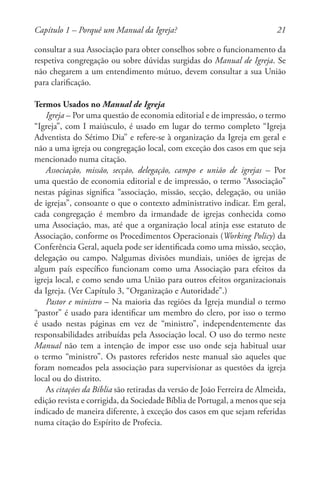 21
consultar a sua Associação para obter conselhos sobre o funcionamento da
respetiva congregação ou sobre dúvidas surgidas do Manual de Igreja. Se
não chegarem a um entendimento mútuo, devem consultar a sua União
para clarificação.
Termos Usados no Manual de Igreja
Igreja – Por uma questão de economia editorial e de impressão, o termo
“Igreja”, com I maiúsculo, é usado em lugar do termo completo “Igreja
Adventista do Sétimo Dia” e refere-se à organização da Igreja em geral e
não a uma igreja ou congregação local, com exceção dos casos em que seja
mencionado numa citação.
Associação, missão, secção, delegação, campo e união de igrejas – Por
uma questão de economia editorial e de impressão, o termo “Associação”
nestas páginas significa “associação, missão, secção, delegação, ou união
de igrejas”, consoante o que o contexto administrativo indicar. Em geral,
cada congregação é membro da irmandade de igrejas conhecida como
uma Associação, mas, até que a organização local atinja esse estatuto de
Associação, conforme os Procedimentos Operacionais (Working Policy) da
Conferência Geral, aquela pode ser identificada como uma missão, secção,
delegação ou campo. Nalgumas divisões mundiais, uniões de igrejas de
algum país específico funcionam como uma Associação para efeitos da
igreja local, e como sendo uma União para outros efeitos organizacionais
da Igreja. (Ver Capítulo 3, “Organização e Autoridade”.)
Pastor e ministro – Na maioria das regiões da Igreja mundial o termo
“pastor” é usado para identificar um membro do clero, por isso o termo
é usado nestas páginas em vez de “ministro”, independentemente das
responsabilidades atribuídas pela Associação local. O uso do termo neste
Manual não tem a intenção de impor esse uso onde seja habitual usar
o termo “ministro”. Os pastores referidos neste manual são aqueles que
foram nomeados pela associação para supervisionar as questões da igreja
local ou do distrito.
As citações da Bíblia são retiradas da versão de João Ferreira de Almeida,
edição revista e corrigida, da Sociedade Bíblia de Portugal, a menos que seja
indicado de maneira diferente, à exceção dos casos em que sejam referidas
numa citação do Espírito de Profecia.
Capítulo 1 – Porquê um Manual da Igreja?
 