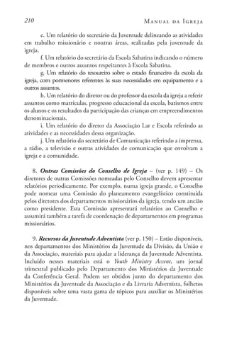210 Manual da Igreja
e. Um relatório do secretário da Juventude delineando as atividades
em trabalho missionário e noutras áreas, realizadas pela juventude da
igreja.
f. Um relatório do secretário da Escola Sabatina indicando o número
de membros e outros assuntos respeitantes à Escola Sabatina.
g. Um relatório do tesoureiro sobre o estado financeiro da escola da
igreja, com pormenores referentes às suas necessidades em equipamento e a
outros assuntos.
h. Um relatório do diretor ou do professor da escola da igreja a referir
assuntos como matrículas, progresso educacional da escola, batismos entre
os alunos e os resultados da participação das crianças em empreendimentos
denominacionais.
i. Um relatório do diretor da Associação Lar e Escola referindo as
atividades e as necessidades dessa organização.
j. Um relatório do secretário de Comunicação referindo a imprensa,
a rádio, a televisão e outras atividades de comunicação que envolvam a
igreja e a comunidade.
8. Outras Comissões do Conselho de Igreja – (ver p. 149) – Os
diretores de outras Comissões nomeadas pelo Conselho devem apresentar
relatórios periodicamente. Por exemplo, numa igreja grande, o Conselho
pode nomear uma Comissão do planeamento evangelístico constituída
pelos diretores dos departamentos missionários da igreja, tendo um ancião
como presidente. Esta Comissão apresentará relatórios ao Conselho e
assumirá também a tarefa de coordenação de departamentos em programas
missionários.
9. Recursos da Juventude Adventista (ver p. 150) – Estão disponíveis,
nos departamentos dos Ministérios da Juventude da Divisão, da União e
da Associação, materiais para ajudar a liderança da Juventude Adventista.
Incluído nesses materiais está o Youth Ministry Accent, um jornal
trimestral publicado pelo Departamento dos Ministérios da Juventude
da Conferência Geral. Podem ser obtidos junto do departamento dos
Ministérios da Juventude da Associação e da Livraria Adventista, folhetos
disponíveis sobre uma vasta gama de tópicos para auxiliar os Ministérios
da Juventude.
 