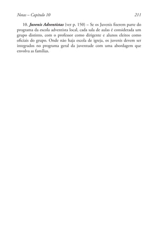 211
10. Juvenis Adventistas (ver p. 150) – Se os Juvenis fizerem parte do
programa da escola adventista local, cada sala de aulas é considerada um
grupo distinto, com o professor como dirigente e alunos eleitos como
oficiais do grupo. Onde não haja escola de igreja, os juvenis devem ser
integrados no programa geral da juventude com uma abordagem que
envolva as famílias.
Notas – Capítulo 10
 
