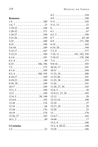 218 Manual da Igreja
Romanos
1:4. . . . . . . . . . . . . . . . . . . . . . . . . . . . . . . 188
1:6, 7 . .. .. .. .. .. .. .. .. .. .. .. .. .. .. 23
1:19-32. .. .. .. .. .. .. .. .. .. .. .. .. .188
1:20-32. .. .. .. .. .. .. .. .. .. .. .. .. .171
1:24-27. .. .. .. .. .. .. .. .. .. .. .. .. .180
3:21-26. .. .. .. .. .. .. .. .. .. .. .. .. .189
3:25 . . . . . . . . . . . . . . . . . . . . . . . . . . . . . 188
4:25 . . . . . . . . . . . . . . . . . . . . . . . . . . . . . 188
5:6-10. . . . . . . . . . . . . . . . . . . . . . . . . . . 189
5:12-17. .. .. .. .. .. .. .. .. .. .. .. .. .187
5:12-21. .. .. .. .. .. .. .. .. .. .. .. .. .188
6:1-6. . . . . . . . . . . . . . . . . . . . . . . . . . . . . 191
6:3, 4 . .. .. .. .. .. .. .. .. .. .. .. .. .. .. 49
6:23 . . . . . . . . . . . . . . . . . . . . . . . . 186, 196
7:2. . . . . . . . . . . . . . . . . . . . . . . . . . . . . . . 175
8:1-4. . . . . . . . . . . . . . . . . . . . . . . . . . . . . 189
8:3, 4 . .. .. .. .. .. .. .. .. .. .. .. 188, 192
8:14-17. .. .. .. .. .. .. .. .. .. .. .. .. .189
8:19-22. .. .. .. .. .. .. .. .. .. .. .. .. .188
8:38, 39 . . . . . . . . . . . . . . . . . . . . . . . . . 189
10:17 . .. .. .. .. .. .. .. .. .. .. .. .. .. .189
12:1, 2. . . . . . . . . . . . . . . . . . . . . . . . . . . 194
12:2 . . . . . . . . . . . . . . . . . . . . . . . . . . . . . 189
12:4, 5. . . . . . . . . . . . . . . . . . . . . . . 28, 190
12:4-8. . . . . . . . . . . . . . . . . . . . . . . . . . . 192
12:10 . .. .. .. .. .. .. .. .. .. .. .. .. .. .176
12:18 . .. .. .. .. .. .. .. .. .. .. .. .. .. .. 68
13:10 . .. .. .. .. .. .. .. .. .. .. .. .. .. .176
14:19 . .. .. .. .. .. .. .. .. .. .. .. .. .. .176
15:26, 27 . .. .. .. .. .. .. .. .. .. .. .. .193
16:1, 2. . . . . . . . . . . . . . . . . . . . . . . . . . . . .89
I Coríntios
1:2. . . . . . . . . . . . . . . . . . . . . . . . . . . . . . . . .23
4:2. . . . . . . . . . . . . . . . . . . . . . . . . . . . . . . 154
4:9. . . . . . . . . . . . . . . . . . . . . . . . . . . . . . . 188
5:11. .. .. .. .. .. .. .. .. .. .. .. .. .. .. .143
5:11, 13. .. .. .. .. .. .. .. .. .. .. .. .. .. 33
6. . . . . . . . . . . . . . . . . . . . . . . . . . . . . . . . . . .68
6:1. . . . . . . . . . . . . . . . . . . . . . . . . . . . . . . . .67
6:2, 3 . . . . . . . . . . . . . . . . . . . . . . . . . . . 196
6:7. . . . . . . . . . . . . . . . . . . . . . . . . . . . .67, 68
6:9. . . . . . . . . . . . . . . . . . . . . . . . . . 171, 180
6:19 . . . . . . . . . . . . . . . . . . . . . . . . . . . . . 165
6:19, 20 . . . . . . . . . . . . . . . . . . . . . . . . . 194
7:3, 4 . .. .. .. .. .. .. .. .. .. .. .. .. .. .177
7:10, 11. .. .. .. .. .. .. .. 181, 182, 195
7:10-15. .. .. .. .. .. .. .. .. .. .. 178, 180
7:11. .. .. .. .. .. .. .. .. .. .. .. .. .. .. .177
9:9-14. . . . . . . . . . . . . . . . . . . . . . . . . . . 193
10:16, 17 . .. .. .. .. .. .. .. .. .. .. .. .191
10:31 . .. .. .. .. .. .. .. .. .. .. .. .. .. .194
11:23, 24. . . . . . . . . . . . . . . . . . . . . . . . . 208
11:23-30. . . . . . . . . . . . . . . . . . . . . . . . . 191
11:25, 26. . . . . . . . . . . . . . . . . . . . . . . . . 209
11:26. . . . . . . . . . . . . . . . . . . . . . . . . . . . . 141
11:28, 27, 29. . . . . . . . . . . . . . . . . . . . . 143
12:4, 5. . . . . . . . . . . . . . . . . . . . . . . . . . . . .28
12:9-11, 27, 28 . .. .. .. .. .. .. .. .. .192
12:12 . .. .. .. .. .. .. .. .. .. .. .. .. .. .. 28
12:12-14. . . . . . . . . . . . . . . . . . . . . . . . . 190
12:18 . .. .. .. .. .. .. .. .. .. .. .. .. .. .. 27
12:27, 28 . .. .. .. .. .. .. .. .. .. .. .. .. 28
12:28 . .. .. .. .. .. .. .. .. .. .. .. .. .. .. 23
13. .. .. .. .. .. .. .. .. .. .. .. .. .. .. .. .178
13:4-7. . . . . . . . . . . . . . . . . . . . . . . . . . . 182
14:40 . .. .. .. .. .. .. .. .. .. .. .. .. .. .. 17
15:3, 4. . . . . . . . . . . . . . . . . . . . . . . . . . . 186
15:3, 4, 20-22. . . . . . . . . . . . . . . . . . . 188
15:28 . .. .. .. .. .. .. .. .. .. .. .. .. .. .186
 