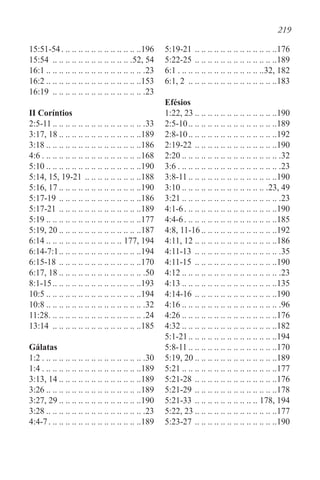 219
15:51-54. . . . . . . . . . . . . . . . . . . . . . . . . 196
15:54 . .. .. .. .. .. .. .. .. .. .. .. .. 52, 54
16:1 . . . . . . . . . . . . . . . . . . . . . . . . . . . . . . .23
16:2 . . . . . . . . . . . . . . . . . . . . . . . . . . . . . 153
16:19 . .. .. .. .. .. .. .. .. .. .. .. .. .. .. 23
II Coríntios
2:5-11 . . . . . . . . . . . . . . . . . . . . . . . . . . . . .33
3:17, 18 . . . . . . . . . . . . . . . . . . . . . . . . . 189
3:18 . . . . . . . . . . . . . . . . . . . . . . . . . . . . . 186
4:6. . . . . . . . . . . . . . . . . . . . . . . . . . . . . . . 168
5:10 . . . . . . . . . . . . . . . . . . . . . . . . . . . . . 190
5:14, 15, 19-21. .. .. .. .. .. .. .. .. .188
5:16, 17 . . . . . . . . . . . . . . . . . . . . . . . . . 190
5:17-19. .. .. .. .. .. .. .. .. .. .. .. .. .186
5:17-21. .. .. .. .. .. .. .. .. .. .. .. .. .189
5:19 . . . . . . . . . . . . . . . . . . . . . . . . . . . . . 177
5:19, 20 . . . . . . . . . . . . . . . . . . . . . . . . . 187
6:14 . . . . . . . . . . . . . . . . . . . . . . . . 177, 194
6:14-7:1. . . . . . . . . . . . . . . . . . . . . . . . . 194
6:15-18. .. .. .. .. .. .. .. .. .. .. .. .. .170
6:17, 18 . . . . . . . . . . . . . . . . . . . . . . . . . . .50
8:1-15. . . . . . . . . . . . . . . . . . . . . . . . . . . 193
10:5 . . . . . . . . . . . . . . . . . . . . . . . . . . . . . 194
10:8 . . . . . . . . . . . . . . . . . . . . . . . . . . . . . . .32
11:28. . . . . . . . . . . . . . . . . . . . . . . . . . . . . . .24
13:14 . .. .. .. .. .. .. .. .. .. .. .. .. .. .185
Gálatas
1:2. . . . . . . . . . . . . . . . . . . . . . . . . . . . . . . . .30
1:4. . . . . . . . . . . . . . . . . . . . . . . . . . . . . . . 189
3:13, 14 . . . . . . . . . . . . . . . . . . . . . . . . . 189
3:26 . . . . . . . . . . . . . . . . . . . . . . . . . . . . . 189
3:27, 29 . . . . . . . . . . . . . . . . . . . . . . . . . 190
3:28 . . . . . . . . . . . . . . . . . . . . . . . . . . . . . . .23
4:4-7. . . . . . . . . . . . . . . . . . . . . . . . . . . . . 189
5:19-21. .. .. .. .. .. .. .. .. .. .. .. .. .176
5:22-25. .. .. .. .. .. .. .. .. .. .. .. .. .189
6:1. . . . . . . . . . . . . . . . . . . . . . . . . . . 32, 182
6:1, 2 . .. .. .. .. .. .. .. .. .. .. .. .. .. .183
Efésios
1:22, 23 . . . . . . . . . . . . . . . . . . . . . . . . . 190
2:5-10. . . . . . . . . . . . . . . . . . . . . . . . . . . 189
2:8-10. . . . . . . . . . . . . . . . . . . . . . . . . . . 192
2:19-22. .. .. .. .. .. .. .. .. .. .. .. .. .190
2:20 . . . . . . . . . . . . . . . . . . . . . . . . . . . . . . .32
3:6. . . . . . . . . . . . . . . . . . . . . . . . . . . . . . . . .23
3:8-11 . . . . . . . . . . . . . . . . . . . . . . . . . . . 190
3:10 . . . . . . . . . . . . . . . . . . . . . . . . . . .23, 49
3:21 . . . . . . . . . . . . . . . . . . . . . . . . . . . . . . .23
4:1-6. . . . . . . . . . . . . . . . . . . . . . . . . . . . . 190
4:4-6. . . . . . . . . . . . . . . . . . . . . . . . . . . . . 185
4:8, 11-16 . . . . . . . . . . . . . . . . . . . . . . . 192
4:11, 12. .. .. .. .. .. .. .. .. .. .. .. .. .186
4:11-13 . .. .. .. .. .. .. .. .. .. .. .. .. .. 35
4:11-15 . .. .. .. .. .. .. .. .. .. .. .. .. .190
4:12 . . . . . . . . . . . . . . . . . . . . . . . . . . . . . . .23
4:13 . . . . . . . . . . . . . . . . . . . . . . . . . . . . . 135
4:14-16. .. .. .. .. .. .. .. .. .. .. .. .. .190
4:16 . . . . . . . . . . . . . . . . . . . . . . . . . . . . . . .96
4:26 . . . . . . . . . . . . . . . . . . . . . . . . . . . . . 176
4:32 . . . . . . . . . . . . . . . . . . . . . . . . . . . . . 182
5:1-21. . . . . . . . . . . . . . . . . . . . . . . . . . . 194
5:8-11 . . . . . . . . . . . . . . . . . . . . . . . . . . . 170
5:19, 20 . . . . . . . . . . . . . . . . . . . . . . . . . 189
5:21 . . . . . . . . . . . . . . . . . . . . . . . . . . . . . 177
5:21-28. .. .. .. .. .. .. .. .. .. .. .. .. .176
5:21-29. .. .. .. .. .. .. .. .. .. .. .. .. .178
5:21-33. .. .. .. .. .. .. .. .. .. .. 178, 194
5:22, 23 . . . . . . . . . . . . . . . . . . . . . . . . . 177
5:23-27. .. .. .. .. .. .. .. .. .. .. .. .. .190
 