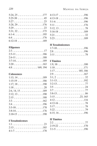 220 Manual da Igreja
5:24, 25 . . . . . . . . . . . . . . . . . . . . . . . . . 177
5:25-30. .. .. .. .. .. .. .. .. .. .. .. .. .. 45
5:27 . . . . . . . . . . . . . . . . . . . . . . . . . . . . . . .23
5:28, 29 . . . . . . . . . . . . . . . . . . . . . . . . . 176
5:29 . . . . . . . . . . . . . . . . . . . . . . . . . . . . . . .23
5:31, 32 . . . . . . . . . . . . . . . . . . . . . . . . . 175
6:1-4. . . . . . . . . . . . . . . . . . . . . . . . . . . . . 195
6:4. . . . . . . . . . . . . . . . . . . . . . . . . . . . . . . 176
6:12-18. .. .. .. .. .. .. .. .. .. .. .. .. .189
Filipenses
2:3. . . . . . . . . . . . . . . . . . . . . . . . . . . . . . . . .17
2:5-11 . . . . . . . . . . . . . . . . . . . . . . . . . . . 186
2:6-11 . . . . . . . . . . . . . . . . . . . . . . . . . . . 188
3:7-14. . . . . . . . . . . . . . . . . . . . . . . . . . . 189
3:20 . . . . . . . . . . . . . . . . . . . . . . . . . . . . . 163
4:8. . . . . . . . . . . . . . . . . . . . . . . . . . 169, 194
Colossences
1:13, 14 . . . . . . . . . . . . . . . . . . . . . . . . . 189
1:15-19. .. .. .. .. .. .. .. .. .. .. .. .. .186
1:17, 18 . . . . . . . . . . . . . . . . . . . . . . . . . 190
1:18 . . . . . . . . . . . . . . . . . . . . . . . . . . . . . . .28
2:6, 14, 15. . . . . . . . . . . . . . . . . . . . . . . 189
2:12, 13 . . . . . . . . . . . . . . . . . . . . . . . . . 190
2:15 . . . . . . . . . . . . . . . . . . . . . . . . . . . . . 188
3:3. . . . . . . . . . . . . . . . . . . . . . . . . . . . . . . 162
3:4. . . . . . . . . . . . . . . . . . . . . . . . . . . . . . . 196
3:5-10. . . . . . . . . . . . . . . . . . . . . . . . . . . 170
3:8-14. . . . . . . . . . . . . . . . . . . . . . . . . . . 176
3:10-15. .. .. .. .. .. .. .. .. .. .. .. .. .190
I Tessalonicenses
1:1. . . . . . . . . . . . . . . . . . . . . . . . . . . . . . . . .23
2:13 . . . . . . . . . . . . . . . . . . . . . . . . . . . . . 185
4:1-7. . . . . . . . . . . . . . . . . . . . . . . . . . . . . 178
4:13-17. .. .. .. .. .. .. .. .. .. .. .. .. .196
4:13-18. .. .. .. .. .. .. .. .. .. .. .. .. .196
5:1-6. . . . . . . . . . . . . . . . . . . . . . . . . . . . . 196
5:11. .. .. .. .. .. .. .. .. .. .. .. .. .. .. .176
5:12, 13 . . . . . . . . . . . . . . . . . . . . . . . . . . .78
5:16-18. .. .. .. .. .. .. .. .. .. .. .. .. .189
5:21 . . . . . . . . . . . . . . . . . . . . . . . . . . . . . . .32
5:23 . . . . . . . . . . . . . . . . . . . . . . . . . . . . . 189
II Tessalonicenses
1:7-10. . . . . . . . . . . . . . . . . . . . . . . . . . . 196
2:8. . . . . . . . . . . . . . . . . . . . . . . . . . . . . . . 196
3:11. .. .. .. .. .. .. .. .. .. .. .. .. .. .. .. 78
I Timóteo
1:9, 10. . . . . . . . . . . . . . . . . . . . . . . . . . . 180
1:10 . . . . . . . . . . . . . . . . . . . . . . . . . . . . . 171
1:17 . . . . . . . . . . . . . . . . . . . . . . . . 185, 186
2:9. . . . . . . . . . . . . . . . . . . . . . . . . . . . . . . 167
3:1, 2 . .. .. .. .. .. .. .. .. .. .. .. .. .. .. 32
3:1-13. . . . . . . . . . . . . . . . . . . . . . . . . . . 192
3:2-13. . . . . . . . . . . . . . . . . . . . . . . . . . . . .77
3:5. . . . . . . . . . . . . . . . . . . . . . . . . . . . . . . . .24
3:7. . . . . . . . . . . . . . . . . . . . . . . . . . . . . . . . .77
3:8-13. . . . . . . . . . . . . . . . . . . . . . . . . . . . .86
3:15 . . . . . . . . . . . . . . . . . . . . . . . . . 23, 165
4:12 . . . . . . . . . . . . . . . . . . . . . . . . . . . . . 116
4:12-16. .. .. .. .. .. .. .. .. .. .. .. .. .. 78
5:17 . . . . . . . . . . . . . . . . . . . . . . . . . . . . . . .78
5:22 . . . . . . . . . . . . . . . . . . . . . . . . . . . . . . .79
6:15, 16 . . . . . . . . . . . . . . . . . . . . . . . . . 196
II Timóteo
2:2. . . . . . . . . . . . . . . . . . . . . . . . . . . . . . . . .77
2:19-22. .. .. .. .. .. .. .. .. .. .. .. .. .170
3:1-5. . . . . . . . . . . . . . . . . . . . . . . . . . . . . 196
 