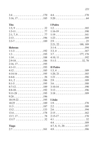 221
3:4. . . . . . . . . . . . . . . . . . . . . . . . . . . . . . . 170
3:16, 17 . . . . . . . . . . . . . . . . . . . . . . . . . 185
Tito
1:5, 9 . .. .. .. .. .. .. .. .. .. .. .. .. .. .. 32
1:5-11 . . . . . . . . . . . . . . . . . . . . . . . . . . . . .77
2:1, 7, 8 . . . . . . . . . . . . . . . . . . . . . . . . . . .77
2:13 . . . . . . . . . . . . . . . . . . . . . . . . . . . . . 196
3:3-7. . . . . . . . . . . . . . . . . . . . . . . . . . . . . 189
Hebreus
1:1-3. . . . . . . . . . . . . . . . . . . . . . . . . . . . . 192
1:3. . . . . . . . . . . . . . . . . . . . . . . . . . . . . . . 195
1:14 . . . . . . . . . . . . . . . . . . . . . . . . . . . . . 188
2:9-18. . . . . . . . . . . . . . . . . . . . . . . . . . . 186
2:16, 17 . . . . . . . . . . . . . . . . . . . . . . . . . 195
4:1-11 . . . . . . . . . . . . . . . . . . . . . . . . . . . 193
4:12 . . . . . . . . . . . . . . . . . . . . . . . . . . . . . 185
4:14-16. .. .. .. .. .. .. .. .. .. .. .. .. .195
6:4-6. . . . . . . . . . . . . . . . . . . . . . . . . . . . . . .56
8:1, 2 . .. .. .. .. .. .. .. .. .. .. .. .. .. .186
8:1-5. . . . . . . . . . . . . . . . . . . . . . . . . . . . . 195
8:7-12. . . . . . . . . . . . . . . . . . . . . . . . . . . 189
8:8-10. . . . . . . . . . . . . . . . . . . . . . . . . . . 192
9:11-28 . .. .. .. .. .. .. .. .. .. .. .. .. .195
9:28 . . . . . . . . . . . . . . . . . . . . . . . . . . . . . 196
10:19-22. . . . . . . . . . . . . . . . . . . . . . . . . 195
10:25 . .. .. .. .. .. .. .. .. .. .. .. .. .. .189
11:3. .. .. .. .. .. .. .. .. .. .. .. .. .. .. .187
13:2 . . . . . . . . . . . . . . . . . . . . . . . . . . . . . 133
13:4 . . . . . . . . . . . . . . . . . . . . . . . . . . . . . 178
13:7, 17 . . . . . . . . . . . . . . . . . . . . . . . . . . .78
13:17 . .. .. .. .. .. .. .. .. .. .. .. .. .. .. 32
Tiago
2:7. . . . . . . . . . . . . . . . . . . . . . . . . . . . . . . 161
4:4. . . . . . . . . . . . . . . . . . . . . . . . . . . . . . . 170
5:20 . . . . . . . . . . . . . . . . . . . . . . . . . . . . . . .64
I Pedro
1:2. . . . . . . . . . . . . . . . . . . . . . . . . . . . . . . 185
1:16-19. .. .. .. .. .. .. .. .. .. .. .. .. .190
1:19 . . . . . . . . . . . . . . . . . . . . . . . . . . . . . 141
1:23 . . . . . . . . . . . . . . . . . . . . . . . . . . . . . 189
2:9. . . . . . . . . . . . . . . . . . . . . . . . . . . . . . . . .25
2:21, 22 . . . . . . . . . . . . . . . . . . . . 188, 189
3:1-4. . . . . . . . . . . . . . . . . . . . . . . . . . . . . 194
3:3, 4 . .. .. .. .. .. .. .. .. .. .. .. .. .. .167
3:7. . . . . . . . . . . . . . . . . . . . . . . . . . 177, 178
4:10, 11. .. .. .. .. .. .. .. .. .. .. .. .. .192
5:1-3. . . . . . . . . . . . . . . . . . . . . . . . . . .32, 78
II Pedro
1:3, 4 . .. .. .. .. .. .. .. .. .. .. .. .. .. .189
1:20, 21 . . . . . . . . . . . . . . . . . . . . . . . . . 185
1:21 . . . . . . . . . . . . . . . . . . . . . . . . . . . . . 186
2:9. . . . . . . . . . . . . . . . . . . . . . . . . . . . . . . 189
3:6. . . . . . . . . . . . . . . . . . . . . . . . . . . . . . . 188
3:10-14. .. .. .. .. .. .. .. .. .. .. .. .. .190
3:13 . . . . . . . . . . . . . . . . . . . . . . . . . . . . . 196
3:18 . . . . . . . . . . . . . . . . . . . . . . . . . . . . . 189
I João
1:9. . . . . . . . . . . . . . . . . . . . . . . . . . . . . . . 178
2:2. . . . . . . . . . . . . . . . . . . . . . . . . . . . . . . 188
2:6. . . . . . . . . . . . . . . . . . . . . . . . . . . . . . . 194
2:15 . . . . . . . . . . . . . . . . . . . . . . . . . . . . . 162
2:15-17. .. .. .. .. .. .. .. .. .. .. .. .. .170
4:1. . . . . . . . . . . . . . . . . . . . . . . . . . . . . . . . .32
4:4. . . . . . . . . . . . . . . . . . . . . . . . . . . . . . . 189
4:7, 8, 11, 20. . . . . . . . . . . . . . . . . . . . . 187
4:8. . . . . . . . . . . . . . . . . . . . . . . . . . . . . . . 186
 