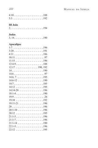 222 Manual da Igreja
4:10 . . . . . . . . . . . . . . . . . . . . . . . . . . . . . 188
5:3. . . . . . . . . . . . . . . . . . . . . . . . . . . . . . . 192
III João
2. . . . . . . . . . . . . . . . . . . . . . . . . . . . . . . . . 194
Judas
3, 14. . . . . . . . . . . . . . . . . . . . . . . . . . . . . 190
Apocalipse
1:7. . . . . . . . . . . . . . . . . . . . . . . . . . . . . . . 196
3:20 . . . . . . . . . . . . . . . . . . . . . . . . . . . . . 191
4:11. .. .. .. .. .. .. .. .. .. .. .. .. .. .. .186
10:11. . . . . . . . . . . . . . . . . . . . . . . . . . . . . . .97
11:15. . . . . . . . . . . . . . . . . . . . . . . . . . . . . 196
12:4-9. . . . . . . . . . . . . . . . . . . . . . . . . . . 188
12:17 . .. .. .. .. .. .. .. .. .. .. .. 190, 192
14. .. .. .. .. .. .. .. .. .. .. .. .. .. .. .. .190
14:6 . . . . . . . . . . . . . . . . . . . . . . . . . . . . . . .97
14:6, 7. . . . . . . . . . . . . . . . . . . . . . . . . . . 195
14:6-12. .. .. .. .. .. .. .. .. .. .. .. .. .190
14:7 . . . . . . . . . . . . . . . . . . . . . . . . . . . . . 185
14:12 . .. .. .. .. .. .. .. .. .. .. .. .. .. .195
14:14-20. . . . . . . . . . . . . . . . . . . . . . . . . 196
18:1-4. . . . . . . . . . . . . . . . . . . . . . . . . . . 190
19:9 . . . . . . . . . . . . . . . . . . . . . . . . . . . . . . .26
19:10 . .. .. .. .. .. .. .. .. .. .. .. .. .. .192
19:11-21. . . . . . . . . . . . . . . . . . . . . . . . . 196
20. .. .. .. .. .. .. .. .. .. .. .. .. .. .. .. .196
20:1-10. .. .. .. .. .. .. .. .. .. .. .. .. .196
20:12 . .. .. .. .. .. .. .. .. .. .. .. .. .. .195
21:1-5. . . . . . . . . . . . . . . . . . . . . . . . . . . 196
21:1-7. . . . . . . . . . . . . . . . . . . . . . . . . . . 196
21:1-14. .. .. .. .. .. .. .. .. .. .. .. .. .190
22:1-5. . . . . . . . . . . . . . . . . . . . . . . . . . . 196
22:12 . .. .. .. .. .. .. .. .. .. .. .. .. .. .195
 