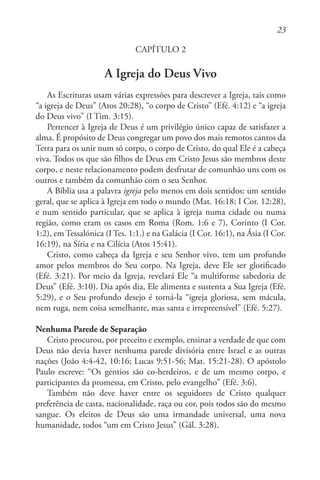 23
CAPÍTULO 2
A Igreja do Deus Vivo
As Escrituras usam várias expressões para descrever a Igreja, tais como
“a igreja de Deus” (Atos 20:28), “o corpo de Cristo” (Efé. 4:12) e “a igreja
do Deus vivo” (I Tim. 3:15).
Pertencer à Igreja de Deus é um privilégio único capaz de satisfazer a
alma. É propósito de Deus congregar um povo dos mais remotos cantos da
Terra para os unir num só corpo, o corpo de Cristo, do qual Ele é a cabeça
viva. Todos os que são filhos de Deus em Cristo Jesus são membros deste
corpo, e neste relacionamento podem desfrutar de comunhão uns com os
outros e também da comunhão com o seu Senhor.
A Bíblia usa a palavra igreja pelo menos em dois sentidos: um sentido
geral, que se aplica à Igreja em todo o mundo (Mat. 16:18; I Cor. 12:28),
e num sentido particular, que se aplica à igreja numa cidade ou numa
região, como eram os casos em Roma (Rom. 1:6 e 7), Corinto (I Cor.
1:2), em Tessalónica (I Tes. 1:1.) e na Galácia (I Cor. 16:1), na Ásia (I Cor.
16:19), na Síria e na Cilícia (Atos 15:41).
Cristo, como cabeça da Igreja e seu Senhor vivo, tem um profundo
amor pelos membros do Seu corpo. Na Igreja, deve Ele ser glorificado
(Efé. 3:21). Por meio da Igreja, revelará Ele “a multiforme sabedoria de
Deus” (Efé. 3:10). Dia após dia, Ele alimenta e sustenta a Sua Igreja (Efé.
5:29), e o Seu profundo desejo é torná-la “igreja gloriosa, sem mácula,
nem ruga, nem coisa semelhante, mas santa e irrepreensível” (Efé. 5:27).
Nenhuma Parede de Separação
Cristo procurou, por preceito e exemplo, ensinar a verdade de que com
Deus não devia haver nenhuma parede divisória entre Israel e as outras
nações (João 4:4-42, 10:16; Lucas 9:51-56; Mat. 15:21-28). O apóstolo
Paulo escreve: “Os gentios são co-herdeiros, e de um mesmo corpo, e
participantes da promessa, em Cristo, pelo evangelho” (Efé. 3:6).
Também não deve haver entre os seguidores de Cristo qualquer
preferência de casta, nacionalidade, raça ou cor, pois todos são do mesmo
sangue. Os eleitos de Deus são uma irmandade universal, uma nova
humanidade, todos “um em Cristo Jesus” (Gál. 3:28).
 