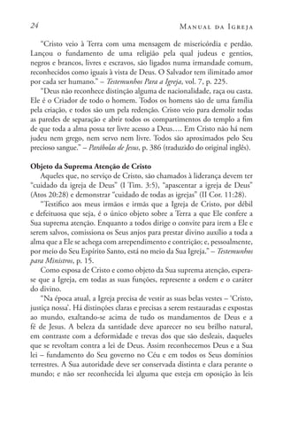 24 Manual da Igreja
“Cristo veio à Terra com uma mensagem de misericórdia e perdão.
Lançou o fundamento de uma religião pela qual judeus e gentios,
negros e brancos, livres e escravos, são ligados numa irmandade comum,
reconhecidos como iguais à vista de Deus. O Salvador tem ilimitado amor
por cada ser humano.” – Testemunhos Para a Igreja, vol. 7, p. 225.
“Deus não reconhece distinção alguma de nacionalidade, raça ou casta.
Ele é o Criador de todo o homem. Todos os homens são de uma família
pela criação, e todos são um pela redenção. Cristo veio para demolir todas
as paredes de separação e abrir todos os compartimentos do templo a fim
de que toda a alma possa ter livre acesso a Deus…. Em Cristo não há nem
judeu nem grego, nem servo nem livre. Todos são aproximados pelo Seu
precioso sangue.” – Parábolas de Jesus, p. 386 (traduzido do original inglês).
Objeto da Suprema Atenção de Cristo
Aqueles que, no serviço de Cristo, são chamados à liderança devem ter
“cuidado da igreja de Deus” (I Tim. 3:5), “apascentar a igreja de Deus”
(Atos 20:28) e demonstrar “cuidado de todas as igrejas” (II Cor. 11:28).
“Testifico aos meus irmãos e irmãs que a Igreja de Cristo, por débil
e defeituosa que seja, é o único objeto sobre a Terra a que Ele confere a
Sua suprema atenção. Enquanto a todos dirige o convite para irem a Ele e
serem salvos, comissiona os Seus anjos para prestar divino auxílio a toda a
alma que a Ele se achega com arrependimento e contrição; e, pessoalmente,
por meio do Seu Espírito Santo, está no meio da Sua Igreja.” – Testemunhos
para Ministros, p. 15.
Como esposa de Cristo e como objeto da Sua suprema atenção, espera-
se que a Igreja, em todas as suas funções, represente a ordem e o caráter
do divino.
“Na época atual, a Igreja precisa de vestir as suas belas vestes – ‘Cristo,
justiça nossa’. Há distinções claras e precisas a serem restauradas e expostas
ao mundo, exaltando-se acima de tudo os mandamentos de Deus e a
fé de Jesus. A beleza da santidade deve aparecer no seu brilho natural,
em contraste com a deformidade e trevas dos que são desleais, daqueles
que se revoltam contra a lei de Deus. Assim reconhecemos Deus e a Sua
lei – fundamento do Seu governo no Céu e em todos os Seus domínios
terrestres. A Sua autoridade deve ser conservada distinta e clara perante o
mundo; e não ser reconhecida lei alguma que esteja em oposição às leis
 