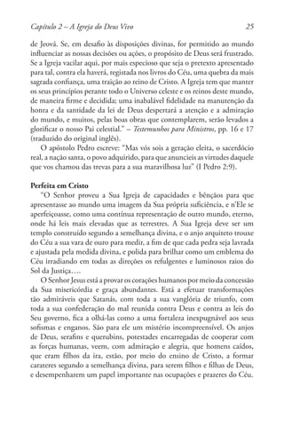 25
de Jeová. Se, em desafio às disposições divinas, for permitido ao mundo
influenciar as nossas decisões ou ações, o propósito de Deus será frustrado.
Se a Igreja vacilar aqui, por mais especioso que seja o pretexto apresentado
para tal, contra ela haverá, registada nos livros do Céu, uma quebra da mais
sagrada confiança, uma traição ao reino de Cristo. A Igreja tem que manter
os seus princípios perante todo o Universo celeste e os reinos deste mundo,
de maneira firme e decidida; uma inabalável fidelidade na manutenção da
honra e da santidade da lei de Deus despertará a atenção e a admiração
do mundo, e muitos, pelas boas obras que contemplarem, serão levados a
glorificar o nosso Pai celestial.” – Testemunhos para Ministros, pp. 16 e 17
(traduzido do original inglês).
O apóstolo Pedro escreve: “Mas vós sois a geração eleita, o sacerdócio
real, a nação santa, o povo adquirido, para que anuncieis as virtudes daquele
que vos chamou das trevas para a sua maravilhosa luz” (I Pedro 2:9).
Perfeita em Cristo
“O Senhor proveu a Sua Igreja de capacidades e bênçãos para que
apresentasse ao mundo uma imagem da Sua própria suficiência, e n’Ele se
aperfeiçoasse, como uma contínua representação de outro mundo, eterno,
onde há leis mais elevadas que as terrestres. A Sua Igreja deve ser um
templo construído segundo a semelhança divina, e o anjo arquiteto trouxe
do Céu a sua vara de ouro para medir, a fim de que cada pedra seja lavrada
e ajustada pela medida divina, e polida para brilhar como um emblema do
Céu irradiando em todas as direções os refulgentes e luminosos raios do
Sol da Justiça….
O Senhor Jesus está a provar os corações humanos por meio da concessão
da Sua misericórdia e graça abundantes. Está a efetuar transformações
tão admiráveis que Satanás, com toda a sua vanglória de triunfo, com
toda a sua confederação do mal reunida contra Deus e contra as leis do
Seu governo, fica a olhá-las como a uma fortaleza inexpugnável aos seus
sofismas e enganos. São para ele um mistério incompreensível. Os anjos
de Deus, serafins e querubins, potestades encarregadas de cooperar com
as forças humanas, veem, com admiração e alegria, que homens caídos,
que eram filhos da ira, estão, por meio do ensino de Cristo, a formar
carateres segundo a semelhança divina, para serem filhos e filhas de Deus,
e desempenharem um papel importante nas ocupações e prazeres do Céu.
Capítulo 2 – A Igreja do Deus Vivo
 