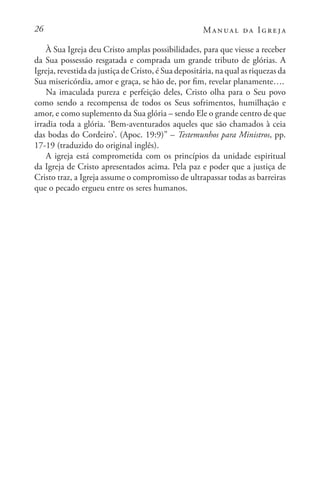 26 Manual da Igreja
À Sua Igreja deu Cristo amplas possibilidades, para que viesse a receber
da Sua possessão resgatada e comprada um grande tributo de glórias. A
Igreja, revestida da justiça de Cristo, é Sua depositária, na qual as riquezas da
Sua misericórdia, amor e graça, se hão de, por fim, revelar planamente….
Na imaculada pureza e perfeição deles, Cristo olha para o Seu povo
como sendo a recompensa de todos os Seus sofrimentos, humilhação e
amor, e como suplemento da Sua glória – sendo Ele o grande centro de que
irradia toda a glória. ‘Bem-aventurados aqueles que são chamados à ceia
das bodas do Cordeiro’. (Apoc. 19:9)” – Testemunhos para Ministros, pp.
17-19 (traduzido do original inglês).
A igreja está comprometida com os princípios da unidade espiritual
da Igreja de Cristo apresentados acima. Pela paz e poder que a justiça de
Cristo traz, a Igreja assume o compromisso de ultrapassar todas as barreiras
que o pecado ergueu entre os seres humanos.
 