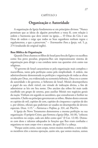 27
CAPÍTULO 3
Organização e Autoridade
A organização da Igreja fundamenta-se em princípios divinos: “Nunca
permitam que as ideias de alguém perturbem a vossa fé, com relação à
ordem e harmonia que deve existir na igreja…. O Deus do Céu é um
Deus de ordem e exige que todos os Seus seguidores tenham regras e
regulamentos, e que a preservem.” – Testemunhos Para a Igreja, vol. 5, p.
274 (traduzido do original inglês).
Base Bíblica da Organização
Quando Deus chamou os filhos de Israel para fora do Egito e os escolheu
como Seu povo peculiar, preparou-lhes um impressionante sistema de
organização para dirigir a sua conduta tanto nas questões civis como nas
religiosas.
“O governo de Israel caracterizou-se pela organização mais completa e
maravilhosa, tanto pela perfeição como pela simplicidade. A ordem, tão
admiravelmente demonstrada na perfeição e organização de todas as obras
criadas por Deus, era evidenciada na economia hebraica. Deus era o centro
da autoridade e do governo, o Soberano de Israel. Moisés desempenhava
o papel do seu chefe visível, em virtude de indicação divina, a fim de
administrar as leis em Seu nome. Dos anciãos das tribos foi mais tarde
escolhido um grupo de setenta, para auxiliar Moisés nos negócios gerais
da nação. Vinham em seguida os sacerdotes, que consultavam o Senhor no
santuário. Chefes ou príncipes governavam as tribos. Abaixo destes estavam
os capitães de mil, capitães de cem, capitães de cinquenta e capitães de dez
e, por último, oficiais que poderiam ser usados no desempenho de deveres
especiais. Deut. 1:15.” – Patriarcas e Profetas, p. 331, ed. PSerVir.
A Igreja do Novo Testamento demonstrou a mesma perfeição na sua
organização. O próprio Cristo, que formou a Igreja (Mat. 16:18), “colocou
os membros no corpo, cada um deles como quis” (I Cor. 12:18). Dotou-
os com dons e talentos adequados às funções que lhes eram confiadas e
organizou-os num corpo vivo e atuante, do qual Ele é a cabeça.
“Porque assim como, num corpo, temos muitos membros, e nem todos
os membros têm a mesma operação, assim nós, que somos muitos, somos
 