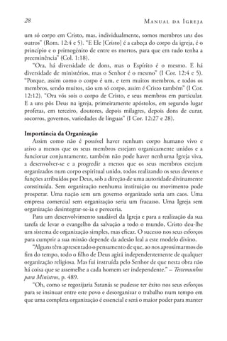 28 Manual da Igreja
um só corpo em Cristo, mas, individualmente, somos membros uns dos
outros” (Rom. 12:4 e 5). “E Ele [Cristo] é a cabeça do corpo da igreja, é o
princípio e o primogénito de entre os mortos, para que em tudo tenha a
preeminência” (Col. 1:18).
“Ora, há diversidade de dons, mas o Espírito é o mesmo. E há
diversidade de ministérios, mas o Senhor é o mesmo” (I Cor. 12:4 e 5).
“Porque, assim como o corpo é um, e tem muitos membros, e todos os
membros, sendo muitos, são um só corpo, assim é Cristo também” (I Cor.
12:12). “Ora vós sois o corpo de Cristo, e seus membros em particular.
E a uns pôs Deus na igreja, primeiramente apóstolos, em segundo lugar
profetas, em terceiro, doutores, depois milagres, depois dons de curar,
socorros, governos, variedades de línguas” (I Cor. 12:27 e 28).
Importância da Organização
Assim como não é possível haver nenhum corpo humano vivo e
ativo a menos que os seus membros estejam organicamente unidos e a
funcionar conjuntamente, também não pode haver nenhuma Igreja viva,
a desenvolver-se e a progredir a menos que os seus membros estejam
organizados num corpo espiritual unido, todos realizando os seus deveres e
funções atribuídos por Deus, sob a direção de uma autoridade divinamente
constituída. Sem organização nenhuma instituição ou movimento pode
prosperar. Uma nação sem um governo organizado seria um caos. Uma
empresa comercial sem organização seria um fracasso. Uma Igreja sem
organização desintegrar-se-ia e pereceria.
Para um desenvolvimento saudável da Igreja e para a realização da sua
tarefa de levar o evangelho da salvação a todo o mundo, Cristo deu-lhe
um sistema de organização simples, mas eficaz. O sucesso nos seus esforços
para cumprir a sua missão depende da adesão leal a este modelo divino.
“Alguns têm apresentado o pensamento de que, ao nos aproximarmos do
fim do tempo, todo o filho de Deus agirá independentemente de qualquer
organização religiosa. Mas fui instruída pelo Senhor de que nesta obra não
há coisa que se assemelhe a cada homem ser independente.” – Testemunhos
para Ministros, p. 489.
“Oh, como se regozijaria Satanás se pudesse ter êxito nos seus esforços
para se insinuar entre este povo e desorganizar o trabalho num tempo em
que uma completa organização é essencial e será o maior poder para manter
 