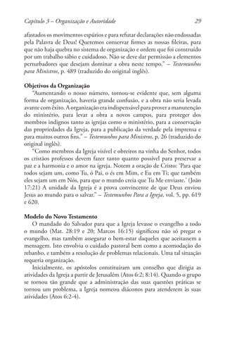 29
afastados os movimentos espúrios e para refutar declarações não endossadas
pela Palavra de Deus! Queremos conservar firmes as nossas fileiras, para
que não haja quebra no sistema de organização e ordem que foi construído
por um trabalho sábio e cuidadoso. Não se deve dar permissão a elementos
perturbadores que desejam dominar a obra neste tempo.” – Testemunhos
para Ministros, p. 489 (traduzido do original inglês).
Objetivos da Organização
“Aumentando o nosso número, tornou-se evidente que, sem alguma
forma de organização, haveria grande confusão, e a obra não seria levada
avantecomêxito.Aorganizaçãoeraindispensávelparaproveramanutenção
do ministério, para levar a obra a novos campos, para proteger dos
membros indignos tanto as igrejas como o ministério, para a conservação
das propriedades da Igreja, para a publicação da verdade pela imprensa e
para muitos outros fins.” – Testemunhos para Ministros, p. 26 (traduzido do
original inglês).
“Como membros da Igreja visível e obreiros na vinha do Senhor, todos
os cristãos professos devem fazer tanto quanto possível para preservar a
paz e a harmonia e o amor na igreja. Notem a oração de Cristo: ‘Para que
todos sejam um, como Tu, ó Pai, o és em Mim, e Eu em Ti; que também
eles sejam um em Nós, para que o mundo creia que Tu Me enviaste.’ (João
17:21) A unidade da Igreja é a prova convincente de que Deus enviou
Jesus ao mundo para o salvar.” – Testemunhos Para a Igreja, vol. 5, pp. 619
e 620.
Modelo do Novo Testamento
O mandado do Salvador para que a Igreja levasse o evangelho a todo
o mundo (Mat. 28:19 e 20; Marcos 16:15) significou não só pregar o
evangelho, mas também assegurar o bem-estar daqueles que aceitassem a
mensagem. Isto envolvia o cuidado pastoral bem como a acomodação do
rebanho, e também a resolução de problemas relacionais. Uma tal situação
requeria organização.
Inicialmente, os apóstolos constituíram um conselho que dirigia as
atividades da Igreja a partir de Jerusalém (Atos 6:2; 8:14). Quando o grupo
se tornou tão grande que a administração das suas questões práticas se
tornou um problema, a Igreja nomeou diáconos para atenderem às suas
atividades (Atos 6:2-4).
Capítulo 3 – Organização e Autoridade
 