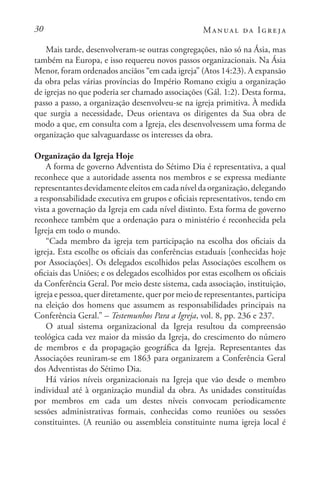 30 Manual da Igreja
Mais tarde, desenvolveram-se outras congregações, não só na Ásia, mas
também na Europa, e isso requereu novos passos organizacionais. Na Ásia
Menor, foram ordenados anciãos “em cada igreja” (Atos 14:23). A expansão
da obra pelas várias províncias do Império Romano exigiu a organização
de igrejas no que poderia ser chamado associações (Gál. 1:2). Desta forma,
passo a passo, a organização desenvolveu-se na igreja primitiva. À medida
que surgia a necessidade, Deus orientava os dirigentes da Sua obra de
modo a que, em consulta com a Igreja, eles desenvolvessem uma forma de
organização que salvaguardasse os interesses da obra.
Organização da Igreja Hoje
A forma de governo Adventista do Sétimo Dia é representativa, a qual
reconhece que a autoridade assenta nos membros e se expressa mediante
representantes devidamente eleitos em cada nível da organização, delegando
a responsabilidade executiva em grupos e oficiais representativos, tendo em
vista a governação da Igreja em cada nível distinto. Esta forma de governo
reconhece também que a ordenação para o ministério é reconhecida pela
Igreja em todo o mundo.
“Cada membro da igreja tem participação na escolha dos oficiais da
igreja. Esta escolhe os oficiais das conferências estaduais [conhecidas hoje
por Associações]. Os delegados escolhidos pelas Associações escolhem os
oficiais das Uniões; e os delegados escolhidos por estas escolhem os oficiais
da Conferência Geral. Por meio deste sistema, cada associação, instituição,
igreja e pessoa, quer diretamente, quer por meio de representantes, participa
na eleição dos homens que assumem as responsabilidades principais na
Conferência Geral.” – Testemunhos Para a Igreja, vol. 8, pp. 236 e 237.
O atual sistema organizacional da Igreja resultou da compreensão
teológica cada vez maior da missão da Igreja, do crescimento do número
de membros e da propagação geográfica da Igreja. Representantes das
Associações reuniram-se em 1863 para organizarem a Conferência Geral
dos Adventistas do Sétimo Dia.
Há vários níveis organizacionais na Igreja que vão desde o membro
individual até à organização mundial da obra. As unidades constituídas
por membros em cada um destes níveis convocam periodicamente
sessões administrativas formais, conhecidas como reuniões ou sessões
constituintes. (A reunião ou assembleia constituinte numa igreja local é
 