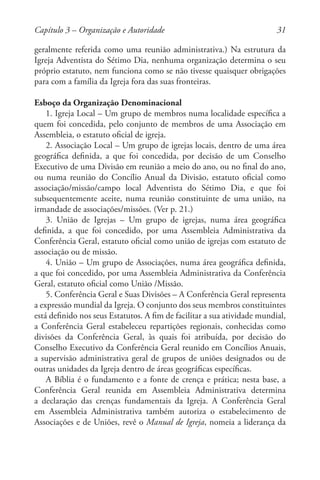 31
geralmente referida como uma reunião administrativa.) Na estrutura da
Igreja Adventista do Sétimo Dia, nenhuma organização determina o seu
próprio estatuto, nem funciona como se não tivesse quaisquer obrigações
para com a família da Igreja fora das suas fronteiras.
Esboço da Organização Denominacional
1. Igreja Local – Um grupo de membros numa localidade específica a
quem foi concedida, pelo conjunto de membros de uma Associação em
Assembleia, o estatuto oficial de igreja.
2. Associação Local – Um grupo de igrejas locais, dentro de uma área
geográfica definida, a que foi concedida, por decisão de um Conselho
Executivo de uma Divisão em reunião a meio do ano, ou no final do ano,
ou numa reunião do Concílio Anual da Divisão, estatuto oficial como
associação/missão/campo local Adventista do Sétimo Dia, e que foi
subsequentemente aceite, numa reunião constituinte de uma união, na
irmandade de associações/missões. (Ver p. 21.)
3. União de Igrejas – Um grupo de igrejas, numa área geográfica
definida, a que foi concedido, por uma Assembleia Administrativa da
Conferência Geral, estatuto oficial como união de igrejas com estatuto de
associação ou de missão.
4. União – Um grupo de Associações, numa área geográfica definida,
a que foi concedido, por uma Assembleia Administrativa da Conferência
Geral, estatuto oficial como União /Missão.
5. Conferência Geral e Suas Divisões – A Conferência Geral representa
a expressão mundial da Igreja. O conjunto dos seus membros constituintes
está definido nos seus Estatutos. A fim de facilitar a sua atividade mundial,
a Conferência Geral estabeleceu repartições regionais, conhecidas como
divisões da Conferência Geral, às quais foi atribuída, por decisão do
Conselho Executivo da Conferência Geral reunido em Concílios Anuais,
a supervisão administrativa geral de grupos de uniões designados ou de
outras unidades da Igreja dentro de áreas geográficas específicas.
A Bíblia é o fundamento e a fonte de crença e prática; nesta base, a
Conferência Geral reunida em Assembleia Administrativa determina
a declaração das crenças fundamentais da Igreja. A Conferência Geral
em Assembleia Administrativa também autoriza o estabelecimento de
Associações e de Uniões, revê o Manual de Igreja, nomeia a liderança da
Capítulo 3 – Organização e Autoridade
 