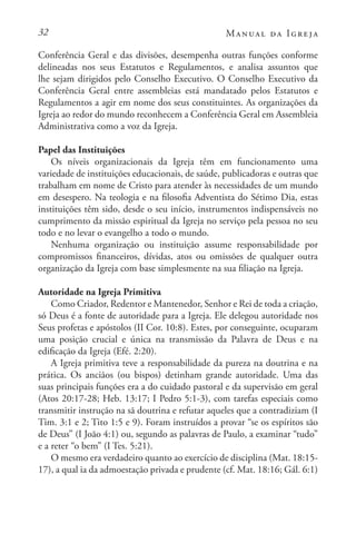 32 Manual da Igreja
Conferência Geral e das divisões, desempenha outras funções conforme
delineadas nos seus Estatutos e Regulamentos, e analisa assuntos que
lhe sejam dirigidos pelo Conselho Executivo. O Conselho Executivo da
Conferência Geral entre assembleias está mandatado pelos Estatutos e
Regulamentos a agir em nome dos seus constituintes. As organizações da
Igreja ao redor do mundo reconhecem a Conferência Geral em Assembleia
Administrativa como a voz da Igreja.
Papel das Instituições
Os níveis organizacionais da Igreja têm em funcionamento uma
variedade de instituições educacionais, de saúde, publicadoras e outras que
trabalham em nome de Cristo para atender às necessidades de um mundo
em desespero. Na teologia e na filosofia Adventista do Sétimo Dia, estas
instituições têm sido, desde o seu início, instrumentos indispensáveis no
cumprimento da missão espiritual da Igreja no serviço pela pessoa no seu
todo e no levar o evangelho a todo o mundo.
Nenhuma organização ou instituição assume responsabilidade por
compromissos financeiros, dívidas, atos ou omissões de qualquer outra
organização da Igreja com base simplesmente na sua filiação na Igreja.
Autoridade na Igreja Primitiva
Como Criador, Redentor e Mantenedor, Senhor e Rei de toda a criação,
só Deus é a fonte de autoridade para a Igreja. Ele delegou autoridade nos
Seus profetas e apóstolos (II Cor. 10:8). Estes, por conseguinte, ocuparam
uma posição crucial e única na transmissão da Palavra de Deus e na
edificação da Igreja (Efé. 2:20).
A Igreja primitiva teve a responsabilidade da pureza na doutrina e na
prática. Os anciãos (ou bispos) detinham grande autoridade. Uma das
suas principais funções era a do cuidado pastoral e da supervisão em geral
(Atos 20:17-28; Heb. 13:17; I Pedro 5:1-3), com tarefas especiais como
transmitir instrução na sã doutrina e refutar aqueles que a contradiziam (I
Tim. 3:1 e 2; Tito 1:5 e 9). Foram instruídos a provar “se os espíritos são
de Deus” (I João 4:1) ou, segundo as palavras de Paulo, a examinar “tudo”
e a reter “o bem” (I Tes. 5:21).
O mesmo era verdadeiro quanto ao exercício de disciplina (Mat. 18:15-
17), a qual ia da admoestação privada e prudente (cf. Mat. 18:16; Gál. 6:1)
 
