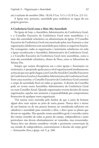 33
até à exclusão do membro (Mat. 18:18; I Cor. 5:11 e 13; II Cor. 2:5-11).
A Igreja tem, portanto, autoridade para estabelecer as regras do seu
próprio governo.
A Conferência Geral como a Mais Alta Autoridade
Na Igreja de hoje, a Assembleia Administrativa da Conferência Geral,
e o Conselho Executivo da Conferência Geral entre assembleias, é a
mais alta autoridade eclesiástica na administração da Igreja. O Conselho
Executivo da Conferência Geral está autorizado pelos seus Estatutos a criar
organizações subalternas com autoridade para realizar as respetivas funções.
Por conseguinte, todas as organizações e instituições subalternas em toda
a Igreja reconhecerão a Assembleia Administrativa da Conferência Geral,
e o Conselho Executivo da Conferência Geral entre assembleias, como a
mais alta autoridade eclesiástica, abaixo de Deus, entre os Adventistas do
Sétimo Dia.
Sempre que surjam divergências nas e entre igrejas e Associações ou
instituições, é apropriado apelar para o nível organizacional imediatamente
acimaatéqueesseapelochegueaumConcílioAnualdoConselhoExecutivo
daConferênciaGeralouàAssembleiaAdministrativadaConferênciaGeral.
Entre essas reuniões, o Conselho Executivo da Conferência Geral constitui
o corpo de autoridade final em todas as questões. A decisão do Conselho
pode ser revista numa Assembleia Administrativa da Conferência Geral
ou num Conselho Anual. Quando organizações reveem decisões de outras
organizações, aquelas não assumem a responsabilidade por compromissos
financeiros de qualquer outra organização.
“Fui muitas vezes instruída pelo Senhor de que o juízo de homem
algum deve estar sujeito ao juízo de outra pessoa. Nunca deve a mente
de um homem ou de uns poucos homens ser considerada suficiente em
sabedoria e autoridade para controlar a obra, e dizer quais os planos que
devem ser seguidos. Mas quando, numa assembleia geral, é exercido o juízo
dos irmãos reunidos de todas as partes do campo, independência e juízo
particulares não devem obstinadamente ser mantidos, mas renunciados.
Nunca deve um obreiro considerar virtude a persistente conservação da
sua atitude de independência, contrariamente à decisão do corpo geral.”
– Testemunhos Para a Igreja, vol. 9, p. 260.
Capítulo 3 – Organização e Autoridade
 
