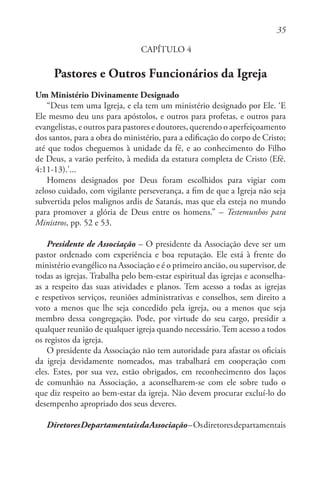 35
CAPÍTULO 4
Pastores e Outros Funcionários da Igreja
Um Ministério Divinamente Designado
“Deus tem uma Igreja, e ela tem um ministério designado por Ele. ‘E
Ele mesmo deu uns para apóstolos, e outros para profetas, e outros para
evangelistas, e outros para pastores e doutores, querendo o aperfeiçoamento
dos santos, para a obra do ministério, para a edificação do corpo de Cristo;
até que todos cheguemos à unidade da fé, e ao conhecimento do Filho
de Deus, a varão perfeito, à medida da estatura completa de Cristo (Efé.
4:11-13).’...
Homens designados por Deus foram escolhidos para vigiar com
zeloso cuidado, com vigilante perseverança, a fim de que a Igreja não seja
subvertida pelos malignos ardis de Satanás, mas que ela esteja no mundo
para promover a glória de Deus entre os homens.” – Testemunhos para
Ministros, pp. 52 e 53.
Presidente de Associação – O presidente da Associação deve ser um
pastor ordenado com experiência e boa reputação. Ele está à frente do
ministério evangélico na Associação e é o primeiro ancião, ou supervisor, de
todas as igrejas. Trabalha pelo bem-estar espiritual das igrejas e aconselha-
as a respeito das suas atividades e planos. Tem acesso a todas as igrejas
e respetivos serviços, reuniões administrativas e conselhos, sem direito a
voto a menos que lhe seja concedido pela igreja, ou a menos que seja
membro dessa congregação. Pode, por virtude do seu cargo, presidir a
qualquer reunião de qualquer igreja quando necessário. Tem acesso a todos
os registos da igreja.
O presidente da Associação não tem autoridade para afastar os oficiais
da igreja devidamente nomeados, mas trabalhará em cooperação com
eles. Estes, por sua vez, estão obrigados, em reconhecimento dos laços
de comunhão na Associação, a aconselharem-se com ele sobre tudo o
que diz respeito ao bem-estar da igreja. Não devem procurar excluí-lo do
desempenho apropriado dos seus deveres.
DiretoresDepartamentaisdaAssociação–Osdiretoresdepartamentais
 