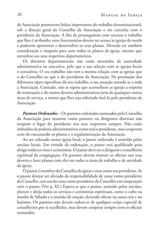 36 Manual da Igreja
da Associação promovem linhas importantes do trabalho denominacional,
sob a direção geral do Conselho da Associação e em consulta com o
presidente da Associação. A fim de prosseguirem com sucesso o trabalho
que lhes é atribuído, estes funcionários devem ter acesso às igrejas de modo
a poderem apresentar e desenvolver os seus planos. Deverão ter também
consideração e simpatia para com todos os planos da igreja, mesmo que
estranhos aos seus respetivos departamentos.
Os diretores departamentais não estão investidos de autoridade
administrativa ou executiva, pelo que a sua relação com as igrejas locais
é consultiva. O seu trabalho não tem a mesma relação com as igrejas que
o do Conselho ou que o do presidente da Associação. Na promoção dos
diferentes tipos específicos do seu trabalho, a sua atuação estende-se a toda
a Associação. Contudo, não se espera que aconselhem as igrejas a respeito
de nomeações e de outros deveres administrativos nem de quaisquer outras
áreas de serviço, a menos que lhes seja solicitado fazê-lo pelo presidente da
Associação.
Pastores Ordenados – Os pastores ordenados nomeados pelo Conselho
da Associação para atuarem como pastores ou dirigentes distritais não
ocupam o lugar do presidente nos seus respetivos campos. Não estão
imbuídos de poderes administrativos como está o presidente, mas cooperam
com ele executando os planos e a regulamentação da Associação.
Ao ser colocado numa igreja local, o pastor ordenado é assistido pelos
anciãos locais. Em virtude da ordenação, o pastor está qualificado para
dirigirtodososritosecerimónias.Opastordeveserodirigenteeconselheiro
espiritual da congregação. Os pastores devem instruir os oficiais nos seus
deveres e fazer planos com eles em todas as áreas de trabalho e de atividade
da igreja.
O pastor é membro do Conselho da igreja e atua como seu presidente. Se
o pastor desejar ser aliviado da responsabilidade de atuar como presidente
do Conselho, um ancião atua como presidente do Conselho em cooperação
com o pastor. (Ver p. 82.) Espera-se que o pastor, assistido pelos anciãos,
planeie e dirija todos os serviços e cerimónias espirituais, como o culto na
manhã de Sábado e a reunião de oração, devendo oficiar na santa ceia e no
batismo. Os pastores não devem rodear-se de qualquer corpo especial de
conselheiros por si escolhidos, mas devem cooperar sempre com os oficiais
nomeados.
 