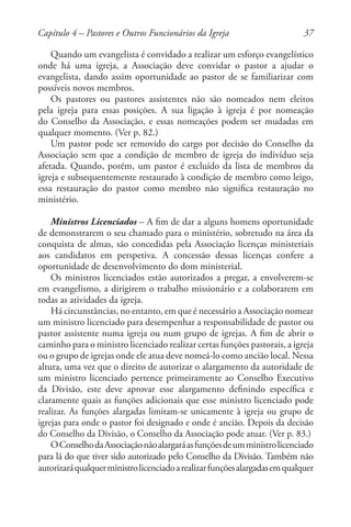 37
Quando um evangelista é convidado a realizar um esforço evangelístico
onde há uma igreja, a Associação deve convidar o pastor a ajudar o
evangelista, dando assim oportunidade ao pastor de se familiarizar com
possíveis novos membros.
Os pastores ou pastores assistentes não são nomeados nem eleitos
pela igreja para essas posições. A sua ligação à igreja é por nomeação
do Conselho da Associação, e essas nomeações podem ser mudadas em
qualquer momento. (Ver p. 82.)
Um pastor pode ser removido do cargo por decisão do Conselho da
Associação sem que a condição de membro de igreja do indivíduo seja
afetada. Quando, porém, um pastor é excluído da lista de membros da
igreja e subsequentemente restaurado à condição de membro como leigo,
essa restauração do pastor como membro não significa restauração no
ministério.
Ministros Licenciados – A fim de dar a alguns homens oportunidade
de demonstrarem o seu chamado para o ministério, sobretudo na área da
conquista de almas, são concedidas pela Associação licenças ministeriais
aos candidatos em perspetiva. A concessão dessas licenças confere a
oportunidade de desenvolvimento do dom ministerial.
Os ministros licenciados estão autorizados a pregar, a envolverem-se
em evangelismo, a dirigirem o trabalho missionário e a colaborarem em
todas as atividades da igreja.
Há circunstâncias, no entanto, em que é necessário a Associação nomear
um ministro licenciado para desempenhar a responsabilidade de pastor ou
pastor assistente numa igreja ou num grupo de igrejas. A fim de abrir o
caminho para o ministro licenciado realizar certas funções pastorais, a igreja
ou o grupo de igrejas onde ele atua deve nomeá-lo como ancião local. Nessa
altura, uma vez que o direito de autorizar o alargamento da autoridade de
um ministro licenciado pertence primeiramente ao Conselho Executivo
da Divisão, este deve aprovar esse alargamento definindo específica e
claramente quais as funções adicionais que esse ministro licenciado pode
realizar. As funções alargadas limitam-se unicamente à igreja ou grupo de
igrejas para onde o pastor foi designado e onde é ancião. Depois da decisão
do Conselho da Divisão, o Conselho da Associação pode atuar. (Ver p. 83.)
OConselhodaAssociaçãonãoalargaráasfunçõesdeumministrolicenciado
para lá do que tiver sido autorizado pelo Conselho da Divisão. Também não
autorizaráqualquerministrolicenciadoarealizarfunçõesalargadasemqualquer
Capítulo 4 – Pastores e Outros Funcionários da Igreja
 