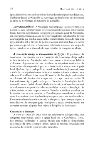 38 Manual da Igreja
igrejaalémdolocalparaondeoministrolicenciadoestádesignadoeondeéancião.
Nenhuma decisão do Conselho da Associação pode substituir-se à nomeação
da igreja ou à ordenação ao ministério do evangelho.
InstrutoresBíblicos–AAssociaçãopodeempregarinstrutoresbíblicose
nomeá-los para trabalharem em esforços evangelísticos ou em congregações
locais. Embora os instrutores trabalhem sob a direção geral da Associação,
um instrutor nomeado para um esforço evangelístico trabalha sob a direção
do evangelista que conduz a campanha, e um instrutor nomeado para uma
igreja trabalha sob a direção do pastor. Nenhum instrutor deve ser, exceto
por arranjo especial com a Associação, solicitado a assumir um cargo de
igreja, mas deve ter a liberdade de fazer trabalho de conquista de almas.
A Associação Dirige os Funcionários da Igreja – O presidente da
Associação, em consulta com o Conselho da Associação, dirige todos
os funcionários da Associação, tais como pastores, instrutores bíblicos
e diretores departamentais, que recebem as respetivas credenciais da
Associação e são responsáveis perante a Associação, e não perante a igreja
local. Qualquer igreja pode pedir ao presidente da Associação os serviços ou
a ajuda de empregados da Associação, mas as colocações em todos os casos
cabem ao Conselho da Associação. O Conselho da Associação pode mudar
as colocações de funcionários sempre que creia que isso é necessário. O
funcionário ou a igreja pode apelar para o Conselho da Associação a fim de
ser ouvido sobre a decisão de retirada do funcionário, e o Conselho analisará
cuidadosamente o apelo à luz das necessidades de toda a Associação. Se
o funcionário recusar cooperar com o Conselho e declinar trabalhar em
harmonia com as suas decisões, o Conselho pode considerar a conduta
desse funcionário como insubordinação e pode atuar em conformidade.
Em caso nenhum deve o funcionário apelar para a igreja no que respeita a
essas decisões. Se qualquer igreja local apoiar a recusa do funcionário em
cooperar, também ela pode ficar sujeita à disciplina da Associação.
Credenciais e Licenças
A obra de Deus de Deus deve ser zelosamente salvaguardada por
dirigentes responsáveis desde a igreja local até à Conferência Geral.
São emitidas credenciais e licenças oficiais para todos os funcionários
autorizados da Igreja a tempo inteiro, sendo as mesmas concedidas por
comissões de controlo e por períodos limitados.
 