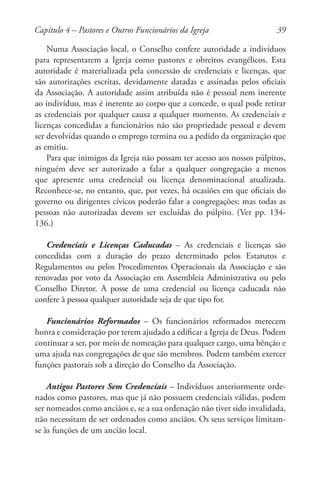 39
Numa Associação local, o Conselho confere autoridade a indivíduos
para representarem a Igreja como pastores e obreiros evangélicos. Esta
autoridade é materializada pela concessão de credenciais e licenças, que
são autorizações escritas, devidamente datadas e assinadas pelos oficiais
da Associação. A autoridade assim atribuída não é pessoal nem inerente
ao indivíduo, mas é inerente ao corpo que a concede, o qual pode retirar
as credenciais por qualquer causa a qualquer momento. As credenciais e
licenças concedidas a funcionários não são propriedade pessoal e devem
ser devolvidas quando o emprego termina ou a pedido da organização que
as emitiu.
Para que inimigos da Igreja não possam ter acesso aos nossos púlpitos,
ninguém deve ser autorizado a falar a qualquer congregação a menos
que apresente uma credencial ou licença denominacional atualizada.
Reconhece-se, no entanto, que, por vezes, há ocasiões em que oficiais do
governo ou dirigentes cívicos poderão falar a congregações; mas todas as
pessoas não autorizadas devem ser excluídas do púlpito. (Ver pp. 134-
136.)
Credenciais e Licenças Caducadas – As credenciais e licenças são
concedidas com a duração do prazo determinado pelos Estatutos e
Regulamentos ou pelos Procedimentos Operacionais da Associação e são
renovadas por voto da Associação em Assembleia Administrativa ou pelo
Conselho Diretor. A posse de uma credencial ou licença caducada não
confere à pessoa qualquer autoridade seja de que tipo for.
Funcionários Reformados – Os funcionários reformados merecem
honra e consideração por terem ajudado a edificar a Igreja de Deus. Podem
continuar a ser, por meio de nomeação para qualquer cargo, uma bênção e
uma ajuda nas congregações de que são membros. Podem também exercer
funções pastorais sob a direção do Conselho da Associação.
Antigos Pastores Sem Credenciais – Indivíduos anteriormente orde-
nados como pastores, mas que já não possuem credenciais válidas, podem
ser nomeados como anciãos e, se a sua ordenação não tiver sido invalidada,
não necessitam de ser ordenados como anciãos. Os seus serviços limitam-
se às funções de um ancião local.
Capítulo 4 – Pastores e Outros Funcionários da Igreja
 