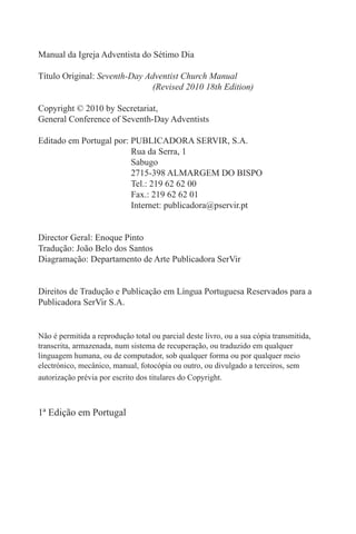 Manual da Igreja Adventista do Sétimo Dia
Título Original: Seventh-Day Adventist Church Manual
(Revised 2010 18th Edition)
Copyright © 2010 by Secretariat,
General Conference of Seventh-Day Adventists
Editado em Portugal por: PUBLICADORA SERVIR, S.A.
Rua da Serra, 1
Sabugo
2715-398 ALMARGEM DO BISPO
Tel.: 219 62 62 00
Fax.: 219 62 62 01
Internet: publicadora@pservir.pt
Director Geral: Enoque Pinto
Tradução: João Belo dos Santos
Diagramação: Departamento de Arte Publicadora SerVir
Direitos de Tradução e Publicação em Língua Portuguesa Reservados para a
Publicadora SerVir S.A.
Não é permitida a reprodução total ou parcial deste livro, ou a sua cópia transmitida,
transcrita, armazenada, num sistema de recuperação, ou traduzido em qualquer
linguagem humana, ou de computador, sob qualquer forma ou por qualquer meio
electrónico, mecânico, manual, fotocópia ou outro, ou divulgado a terceiros, sem
autorização prévia por escrito dos titulares do Copyright.
1ª Edição em Portugal
 