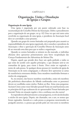41
CAPÍTULO 5
Organização, União e Dissolução
de Igrejas e Grupos
Organização de uma Igreja
Uma igreja é organizada por um pastor ordenado com base na
recomendação do Conselho Diretor da Associação. (Sobre o procedimento
para a organização de um grupo, ver p. 42) Uma vez que está tanta coisa
envolvida na organização de uma igreja, o presidente da Associação local
deve ser convidado a estar presente.
Quando um grupo de crentes batizados está preparado para assumir as
responsabilidades de uma igreja organizada, deve consultar o presidente da
Associação e obter a aprovação do Conselho Diretor da Associação antes
de ser marcada uma data para que se realize a organização.
Quando os crentes batizados se reúnem no dia marcado, o indivíduo
oficiante deve apresentar primeiramente uma breve recapitulação das
Crenças Fundamentais dos Adventistas do Sétimo Dia.
Depois, aquele que preside deve fazer um apelo pedindo a todos os
que estão de acordo com aqueles princípios, e que desejam unir-se em
comunhão de igreja, para virem à frente. Deve então ser registado o
nome de cada pessoa. Se qualquer dessas pessoas já é membro da igreja da
Associação ou de outra congregação, o oficiante deve apresentar as cartas
de transferência entretanto obtidas. Estes membros transferidos formam o
núcleo da congregação.
Se, no entanto, não houver membros transferidos, então três membros
(de preferência observadores do Sábado confirmados entre os presentes)
devem ser escolhidos como núcleo. Podem ser-lhes feitas estas perguntas:
Aceitam Cristo como vosso Salvador pessoal? Estão em total harmonia com
os princípios de fé que acabaram de ser apresentados? Foram batizados por
imersão? Estão em situação regular e têm a confiança uns dos outros?
Se responderem afirmativamente a estas perguntas, os três são declarados
o núcleo da nova igreja. Depois, são chamados, um a um, os nomes que
foram registados, fazendo-se a cada pessoa as perguntas mencionadas no
parágrafo anterior, e a pessoa que preside pede um voto entre os membros
 