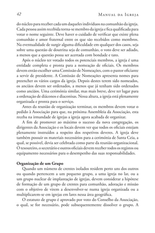42 Manual da Igreja
do núcleo para receber cada um daqueles indivíduos na comunhão da igreja.
Cada pessoa assim recebida torna-se membro da igreja e fica qualificada para
votar o nome seguinte. Deve haver o cuidado de verificar que existe plena
comunhão e amor fraternal entre os que são recebidos como membros.
Na eventualidade de surgir alguma dificuldade em qualquer dos casos, seja
sobre uma questão de doutrina seja de comunhão, o voto deve ser adiado,
a menos que a questão possa ser acertada com bondade e tato.
Após o núcleo ter votado todos os potenciais membros, a igreja é uma
entidade completa e pronta para a nomeação de oficiais. Os membros
devem então escolher uma Comissão de Nomeações, com o pastor oficiante
a servir de presidente. A Comissão de Nomeações apresenta nomes para
preencher os vários cargos da igreja. Depois destes terem sido nomeados,
os anciãos devem ser ordenados, a menos que já tenham sido ordenados
como anciãos. Uma cerimónia similar, mas mais breve, deve ter lugar para
a ordenação de diáconos e diaconisas. Nessa altura, a igreja está plenamente
organizada e pronta para o serviço.
Antes da reunião de organização terminar, os membros devem votar o
pedido à Associação para que, na próxima Assembleia da Associação, esta
receba na irmandade de igrejas a igreja agora acabada de organizar.
A fim de promover ao máximo o sucesso da nova congregação, os
dirigentes da Associação e os locais devem ver que todos os oficiais estejam
plenamente instruídos a respeito dos respetivos deveres. A igreja deve
também possuir os materiais necessários para a cerimónia de Santa Ceia, a
qual, se possível, devia ser celebrada como parte da reunião organizacional.
O tesoureiro, o secretário e outros oficiais devem receber todos os registos ou
equipamento necessários para o desempenho das suas responsabilidades.
Organização de um Grupo
Quando um número de crentes isolados residem perto uns dos outros
ou quando pertencem a um pequeno grupo, a uma igreja no lar, ou a
um grupo nuclear de implantação de igrejas, devem considerar a hipótese
de formação de um grupo de crentes para comunhão, adoração e missão
com o objetivo de virem a desenvolver-se numa igreja organizada ou a
multiplicarem-se em igrejas em lares nessa área geográfica.
O estatuto de grupo é aprovado por voto do Conselho da Associação,
o qual, se for necessário, pode subsequentemente dissolver o grupo. A
 