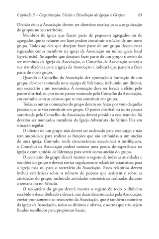 43
Divisão e/ou a Associação devem ter diretrizes escritas para a organização
de grupos no seu território.
Membros de igreja que fazem parte de pequenos agregados ou de
agregados que se reúnem em lares podem constituir o núcleo de um novo
grupo. Todos aqueles que desejam fazer parte de um grupo devem estar
registados como membros na igreja da Associação ou numa igreja local
(igreja mãe). Se aqueles que desejam fazer parte de um grupo tiverem de
ser membros da igreja da Associação, o Conselho da Associação votará a
sua transferência para a igreja da Associação e indicará que passam a fazer
parte do novo grupo.
Quando o Conselho da Associação der aprovação à formação de um
grupo, deve ser nomeada uma equipa de liderança, incluindo um diretor,
um secretário e um tesoureiro. A nomeação deve ser levada a efeito pelo
pastor distrital, ou por outro pastor nomeado pelo Conselho da Associação,
em consulta com as pessoas que se vão constituir em grupo.
Todas as outras nomeações do grupo devem ser feitas por voto daquelas
pessoas que se vão constituir em grupo. O pastor distrital ou outra pessoa
autorizada pelo Conselho da Associação deverá presidir a essa reunião. Só
deverão ser nomeados membros da Igreja Adventista do Sétimo Dia em
situação regular.
O diretor de um grupo não deverá ser ordenado para esse cargo e não
tem autoridade para realizar as funções que são atribuídas a um ancião
de uma igreja. Contudo, onde circunstâncias excecionais o justifiquem,
o Conselho da Associação poderá nomear uma pessoa de experiência na
igreja e com aptidão de liderança para servir como ancião do grupo.
O secretário do grupo deverá manter o registo de todas as atividades e
reuniões do grupo e deverá enviar regularmente relatórios estatísticos para
a igreja mãe ou para o secretário da Associação. Esses relatórios devem
incluir estatísticas sobre o número de pessoas que assistem e sobre as
atividades do grupo, incluindo atividades missionárias realizadas durante
a semana ou no Sábado.
O tesoureiro do grupo deverá manter o registo de todo o dinheiro
recebido e desembolsado e deverá, nas datas determinadas pela Associação,
enviar prontamente ao tesoureiro da Associação, que é também tesoureiro
da igreja da Associação, todos os dízimos e ofertas, e outros que não sejam
fundos recolhidos para propósitos locais.
Capítulo 5 – Organização, União e Dissolução de Igrejas e Grupos
 