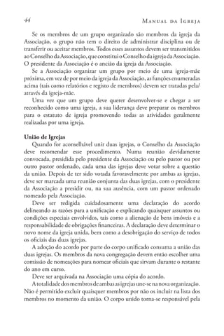 44 Manual da Igreja
Se os membros de um grupo organizado são membros da igreja da
Associação, o grupo não tem o direito de administrar disciplina ou de
transferir ou aceitar membros. Todos esses assuntos devem ser transmitidos
aoConselhodaAssociação,queconstituioConselhodaigrejadaAssociação.
O presidente da Associação é o ancião da igreja da Associação.
Se a Associação organizar um grupo por meio de uma igreja-mãe
próxima, em vez de por meio da igreja da Associação, as funções enumeradas
acima (tais como relatórios e registo de membros) devem ser tratadas pela/
através da igreja-mãe.
Uma vez que um grupo deve querer desenvolver-se e chegar a ser
reconhecido como uma igreja, a sua liderança deve preparar os membros
para o estatuto de igreja promovendo todas as atividades geralmente
realizadas por uma igreja.
União de Igrejas
Quando for aconselhável unir duas igrejas, o Conselho da Associação
deve recomendar esse procedimento. Numa reunião devidamente
convocada, presidida pelo presidente da Associação ou pelo pastor ou por
outro pastor ordenado, cada uma das igrejas deve votar sobre a questão
da união. Depois de ter sido votada favoravelmente por ambas as igrejas,
deve ser marcada uma reunião conjunta das duas igrejas, com o presidente
da Associação a presidir ou, na sua ausência, com um pastor ordenado
nomeado pela Associação.
Deve ser redigida cuidadosamente uma declaração do acordo
delineando as razões para a unificação e explicando quaisquer assuntos ou
condições especiais envolvidos, tais como a alienação de bens imóveis e a
responsabilidade de obrigações financeiras. A declaração deve determinar o
novo nome da igreja unida, bem como a desobrigação do serviço de todos
os oficiais das duas igrejas.
A adoção do acordo por parte do corpo unificado consuma a união das
duas igrejas. Os membros da nova congregação devem então escolher uma
comissão de nomeações para nomear oficiais que sirvam durante o restante
do ano em curso.
Deve ser arquivada na Associação uma cópia do acordo.
Atotalidadedosmembrosdeambasasigrejasune-senanovaorganização.
Não é permitido excluir quaisquer membros por não os incluir na lista dos
membros no momento da união. O corpo unido torna-se responsável pela
 