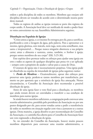 45
ordem e pela disciplina de todos os membros. Membros que estejam sob
disciplina devem ser tratados de acordo com o determinado noutra parte
deste manual.
Todos os registos de ambas as igrejas tornam-se parte dos registos do
corpo unido. A Associação local deve ser notificada de modo a poder fazer
os votos convenientes na sua Assembleia Administrativa seguinte.
Dissolução ou Expulsão de Igrejas
“Cristo amou a igreja, e a si mesmo Se entregou por ela, para a santificar,
purificando-a com a lavagem da água, pela palavra. Para a apresentar a si
mesmo, igreja gloriosa, sem mácula, nem ruga, nem coisa semelhante, mas
santa e irrepreensível…. Porque nunca ninguém aborreceu a sua própria
carne; antes a alimenta e sustenta, como, também, o Senhor à igreja;
porque somos membros do seu corpo” (Efé. 5:25-30).
Este espírito deve permear todos os esforços para ajudar uma igreja em
erro e todos os aspetos de qualquer disciplina que possa vir a ser aplicada
– sempre com o propósito de ajudar e salvar para a causa de Deus.
O estatuto de igreja não é necessariamente perpétuo. Uma igreja pode
ser dissolvida ou expulsa da irmandade de igrejas pelas seguintes razões:
1. Perda de Membros – Ocasionalmente, apesar dos esforços para
preservar uma igreja, perdem-se tantos membros por transferência, por
morte ou por apostasia que a existência da igreja fica ameaçada. Nestas
circunstâncias, o Conselho da Associação deve recomendar a possível
dissolução da igreja.
Antes de uma igreja fazer o voto final para a dissolução, os membros
que ainda restam devem ser convidados a transferir a sua condição de
membros para outras igrejas.
Se ainda houver membros suficientes, a congregação pode convocar uma
reunião administrativa, presidida pelo presidente da Associação ou por um
pastor designado por ele, para serem votadas cartas a pedir a transferência
de todos os membros em situação regular com vista a juntarem-se a outras
igrejas. Desta maneira, a igreja dissolve-se por recomendação do Conselho
da Associação, e o caminho fica aberto para o Conselho da Associação fazer
um voto registando a dissolução da igreja.
Se, no entender do Conselho da Associação, houver muito poucos
membros disponíveis para convocar uma reunião administrativa, o
Capítulo 5 – Organização, União e Dissolução de Igrejas e Grupos
 