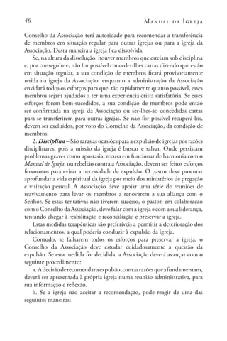 46 Manual da Igreja
Conselho da Associação terá autoridade para recomendar a transferência
de membros em situação regular para outras igrejas ou para a igreja da
Associação. Desta maneira a igreja fica dissolvida.
Se, na altura da dissolução, houver membros que estejam sob disciplina
e, por conseguinte, não for possível conceder-lhes cartas dizendo que estão
em situação regular, a sua condição de membros ficará provisoriamente
retida na igreja da Associação, enquanto a administração da Associação
envidará todos os esforços para que, tão rapidamente quanto possível, esses
membros sejam ajudados a ter uma experiência cristã satisfatória. Se esses
esforços forem bem-sucedidos, a sua condição de membros pode então
ser confirmada na igreja da Associação ou ser-lhes-ão concedidas cartas
para se transferirem para outras igrejas. Se não for possível recuperá-los,
devem ser excluídos, por voto do Conselho da Associação, da condição de
membros.
2. Disciplina – São raras as ocasiões para a expulsão de igrejas por razões
disciplinares, pois a missão da igreja é buscar e salvar. Onde persistam
problemas graves como apostasia, recusa em funcionar de harmonia com o
Manual de Igreja, ou rebelião contra a Associação, devem ser feitos esforços
fervorosos para evitar a necessidade de expulsão. O pastor deve procurar
aprofundar a vida espiritual da igreja por meio dos ministérios de pregação
e visitação pessoal. A Associação deve apoiar uma série de reuniões de
reavivamento para levar os membros a renovarem a sua aliança com o
Senhor. Se estas tentativas não tiverem sucesso, o pastor, em colaboração
com o Conselho da Associação, deve falar com a igreja e com a sua liderança,
tentando chegar à reabilitação e reconciliação e preservar a igreja.
Estas medidas terapêuticas são preferíveis a permitir a deterioração dos
relacionamentos, a qual poderia conduzir à expulsão da igreja.
Contudo, se falharem todos os esforços para preservar a igreja, o
Conselho da Associação deve estudar cuidadosamente a questão da
expulsão. Se esta medida for decidida, a Associação deverá avançar com o
seguinte procedimento:
a. Adecisãoderecomendaraexpulsão,comasrazõesqueafundamentam,
deverá ser apresentada à própria igreja numa reunião administrativa, para
sua informação e reflexão.
b. Se a igreja não aceitar a recomendação, pode reagir de uma das
seguintes maneiras:
 