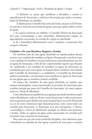 47
1) Eliminar as causas que justificam a disciplina e aceitar as
especificações da Associação, e solicitar à Associação que anule a recomen-
dação de dissolução ou expulsão.
2) Apelar para o Conselho Executivo da União, ou para o da Divisão,
no caso de se tratar de uma União de igrejas, para que aquele arbitre a favor
da igreja.
c. Se a igreja continuar em rebelião, o Conselho Diretor da Associação
fará uma recomendação a uma Assembleia Administrativa regular ou
especialmente convocada, no sentido de a igreja ser dissolvida.
d. Se a Assembleia Administrativa votar a expulsão, a Associação fará
cumprir a decisão.
Cuidados a Ter com Membros, Registos e Fundos
Os membros leais de uma igreja dissolvida ou expulsa podem desejar
manter a sua condição de membros na Igreja. Para garantir o seu bem-estar,
a sua condição de membros será provisoriamente mantida durante um ano
na igreja da Associação, a fim de dar a oportunidade àqueles que desejem
ver confirmada a sua condição de membros na igreja da Associação ou
transferida para uma outra igreja. A situação destes membros será avaliada
pelo Conselho da Associação e, se satisfatória, o Conselho da Associação
poderá recomendar a sua inscrição como membros na igreja da Associação
ou nas igrejas que os membros tenham escolhido.
Os nomes dos membros de uma igreja dissolvida ou expulsa, que
estejam sob disciplina, serão comunicados ao secretário da Associação para
imediata atenção por parte do Conselho da Associação, tal como exposto
acima na “Perda de Membros”.
Comadissoluçãoouexpulsãodeumaigrejaporperdademembrosoupor
razões disciplinares, todas as ofertas, contas financeiras e todos os pertences
reais ou pessoais, quer detidos em nome da igreja local, ou no da Associação
ou no de outra instituição legal denominacional, serão conservados em
custódia pela Associação. A Associação terá, por conseguinte, o direito,
a autoridade e o dever de administrar, proteger ou alienar esses pertences
e fundos. Todos os registos da igreja serão conservados em custódia pelo
secretário e/ou tesoureiro da Associação.
Nos casos em que não esteja envolvida disciplina, uma alternativa para
a dissolução ou expulsão de uma igreja é passá-la de novo para o estatuto
Capítulo 5 – Organização, União e Dissolução de Igrejas e Grupos
 