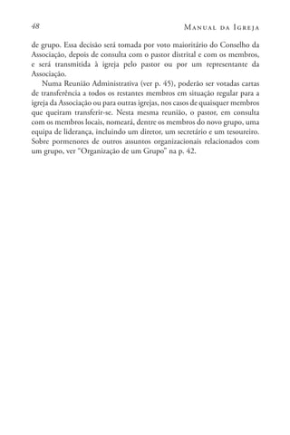 48 Manual da Igreja
de grupo. Essa decisão será tomada por voto maioritário do Conselho da
Associação, depois de consulta com o pastor distrital e com os membros,
e será transmitida à igreja pelo pastor ou por um representante da
Associação.
Numa Reunião Administrativa (ver p. 45), poderão ser votadas cartas
de transferência a todos os restantes membros em situação regular para a
igreja da Associação ou para outras igrejas, nos casos de quaisquer membros
que queiram transferir-se. Nesta mesma reunião, o pastor, em consulta
com os membros locais, nomeará, dentre os membros do novo grupo, uma
equipa de liderança, incluindo um diretor, um secretário e um tesoureiro.
Sobre pormenores de outros assuntos organizacionais relacionados com
um grupo, ver “Organização de um Grupo” na p. 42.
 